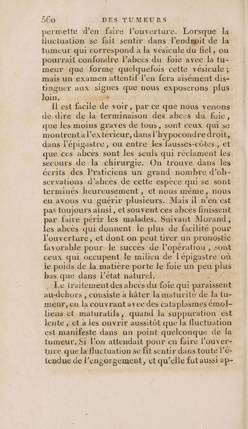 permette d'en faire louverture. Lorsque Îx fluctuation se fuit sentir dans l’endmit de la tumeur qui correspond à la vésicule du fiel, on pourrait confondre lPabces du foie avec la tu- meur que forme quelquefois cette vésicule ; mais un examen attentif l’en fera aisément dis- tinguer aux signes que nous exposerons plus loin. 4 Ïl est facile de voir, par ce que nous venons de dire de la terminaison des abcès du foie, que les moins graves de tous, sont ceux qui se montrent a l'extérieur, dans l’hypocondre droit, dans l’épigastre , ou entre les fausses-côtes , et que ces abces sont les seuls qui réclament les secours de la ‘chirurgie. On trouve dans les écrits des Praticiens un grand nombre d’ob- servations d’abces de cette espèce qui se sont terminés heureusement , et nous même, nous en avons vu guérir plusieurs. Mais 1l n’en est pas toujours ainsi, et souvent ces abces finissent par faire périr les malades. Suivant Morand, les abces qui donnent Îe plus de facilité pour l'ouverture, et dont on peut tirer un pronostic favorable pour le succès de l'opération , sont ceux qui occupent le milieu de l'épigastre où le poids de la matière porte le foie un peu pius bas que dans l’état naturel, . Le iruitement des abcès du foie qui paraissent au-dehors , consiste à hâter la maturité de la tu- meur, en la couvrant avec des cataplasmes émol- liens et maturalifs, quand la suppuration est lente , et à les ouvrir aussitôt que la fluctuation est manifeste dans un point quelconque de Ja tumeur. Si l’on attendait pour en faire l’ouver- ture que la fluctuation se fit sentir dans toute l’é- tendue de l’engorgement, et qu’elle fut aussi ap-