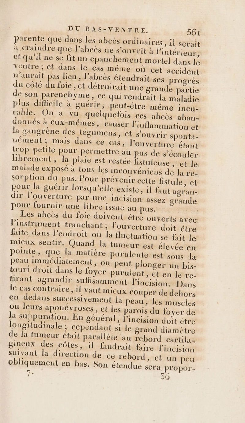 parente que dans les abcès ordinaires ,1l serait à craindre que l’abcès ne s’ouvrit à l'intérieur, et qu'il ne se fit un épanchement mortel dans le ventre ; et dans le cas mêine où cet accident n'aurait pas lieu, l’abcès étendrait ses progrès du côté du foie , et détruirait une grande partie de son parenchyme, ce qui rendrait la maladie plus diflicile à guérir, peut-être même incu- rable. On a vu quelquefois ces abcès aban- donnés à eux-mêmes, causer linflammation et la gangrène des tégumens, et s'ouvrir Sponta- nément; mais dans ce cas, louverture étant i'op petite pour permettre au pus de s’écouler BHbrement, la plaie est restée fistuleuse , et le malade exposé à tous les inconvénienus de la ré- sorption du pus. Pour prévenir cette fistule, et pour la guérir lorsqu’elle existe, il faut agran- dir l’ouverture par une incision assez grande pour fouruir une libre issue au pus. Les abcès du foie doivent être ouverts avec: l'instrument tranchant ; l'ouverture doit être faite dans l’endroit où la fluctuation se fait le mieux sentir. Quand la tumeur est élevée en pointe, que la matière purulente est sous la peau immédiatement, on peut plonger un bis- touri droit dans le foyer puruient, et en le re- ürant agrandir suflisamment l’incision. Dans le cas contraire, il vaut mieux couper de dehors en dedans successivement la peau, les muscles ou leurs aponévroses, et les parois du foyer de la suppuration. En général, l’incision doit étre longitudinale : cependant si le grand diamètre de la tumeur était paralleie au rebord cartila- gineux des côtes, il faudrait faire l’incision Suivant la direction de ce rebord, et un peu obliquement en bas. Son étendue sera propor- 