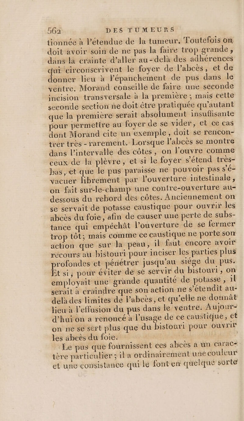 tionnée à l'étendue de la tumeur. Toutefois on doit avoir soin de ne pas la faire trop grande , dans là crainte d’aller au-delà des adhérences qui eirconscrivent le foyer de l’abcès, et de donner lieu x Pépanchement de pus dans le véntre, Morand conseille de faire une seconde incision transversale à la première ; mais cette seconde section ne doit être pratiquée qu'autant que la premiere serait absolument insuffisante pour permetire au foyer de se vider, et ce cas dont Morand cite un exemple, doit se rencon- trer tres - rarement. Lorsque l’abcès se montre dans l'intervalle des côtes, on l'ouvre comme ceux de la plèvre, et si le foyer s'étend très- bas, et que le pus paraisse ne pou voir pas S'é- vacuer librement par l'ouverture intestinale , on fait sur-le-champ une conire-ouverture au- dessous du rebord des côtes. Anciénnement on se servait de potasse caustique pour ouvrir les abcès du foie, afin de causer une perte de subs- tance qui empéchât louverture de se fermer trop tôt; mais comme ce caustique ne porte son action que sur la peau, il faut éncore avoir récours au bistouri pour inciser les parties plus rofondes et pénétrer jusqu'au siége du pus. it si; pour éviter dé sé servir du bistouri, on employait une! grande quantité de potasse , il serait à craindre que son action ne s'étendit au- delà des limites de lPabeës, et qu’elle ne donnât lieu à l’effusion du pus dans le ventre. Aujour- d’hui on a renoncé à l'usage de ce caustique, ét on ne se sért plus que du bistouri pour ouvrir les abeès du foie. 4 ‘Le pus que fournissent ces abcès à un carac+. tère particulier ; il a ordinairement une couleur et une consistance qui lé font en quelque sorte