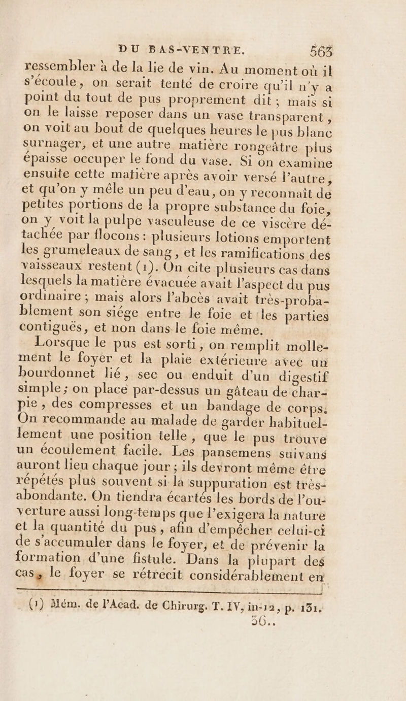 ressembler à de la lie de vin. Au moment où il s'écoule, on serait tenté de croire qu'il n'y a point du tout de pus proprement dit His ti on le laisse reposer dans un vase transparent , on voit au bout de quelques heures le pus blanc surnager, et une autre matière rongeâtre plus épaisse occuper le fond du vase. Si on examine ensuite cette matitre après avoir versé l’autre, et qu'on y mêle un peu d’eau, on y reconnait de petites portions de la propre substance du foie, on y voit la pulpe vasculeuse de ce viscère dé- tachée par flocons : plusieurs lotions emportent les grumeleaux de sang , et les ramifications des vaisseaux restent (1). On cite plusieurs cas dans lesquels la matière évacuée avait l'aspect du pus ordinaire ; mais alors l’abcès avait très-proba- blement son siége entre le foie et les parties contiguës, et non dans le foie même. Lorsque le pus est sorti, on remplit molle- ment le foyer et la plaie extérieure avec un bourdonnet lié, sec ou enduit d’un digestif simple ; on place par-dessus un gâteau de char- pie , des compresses et un bandage de Corps. On recommande au malade de garder habituel- lement une position telle , que le pus trouve un écoulement facile. Les pansemens suivans auront lieu chaque jour ; ils devront même étre répétés plus souvent si. la suppuration est très- abondante, On tiendra écartés les bords de lou: verture aussi long-temps que l’exigera la nature et la quantité du pus ; afin d'empêcher celui-ci de s’accumuler dans le foyer, et de prévenir la formation d’une fistulé. Dans la plupart des CAS y le foyer se rétrécit considérablement en RE UN de - Eh. 6 Na ta/tt | (3) Mém. de l’Acad. de Chirurg. T.IV,in-12, p. 131, US