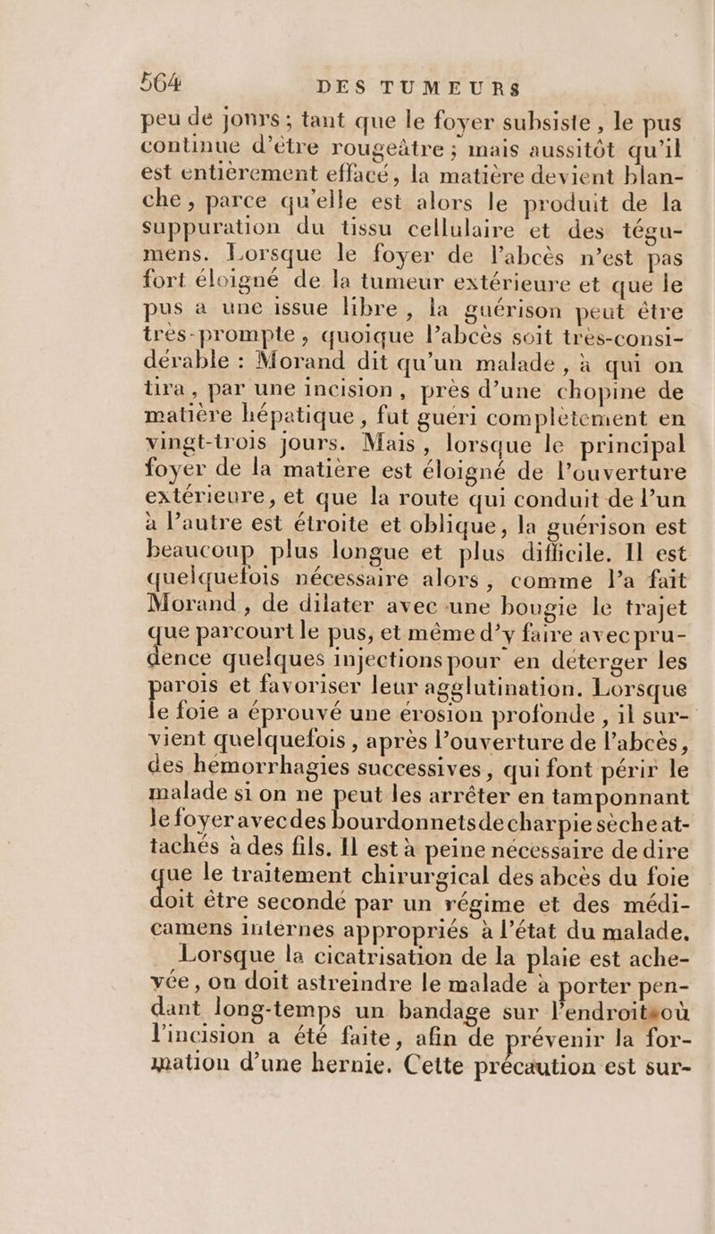 peu de jonrs ; tant que le foyer subsiste , le pus continue d’être rougeàtre ; mais aussitôt qu’il est entièrement effacé, la matière devient blan- che , parce qu’elle est alors le produit de la Suppuration du tissu cellulaire et des tégu- mens. Lorsque le foyer de labcès n’est pas fort éloigné de la tumeur extérieure et que le pus à une issue libre , la guérison peut être tres-promple, quoique Pabcès soit tres-consi- dérable : Morand dit qu’un malade , à qui on ira, par une incision, pres d’une chopine de matière hépatique, fut guéri complètement en vingt-trois jours. Mais, lorsque le principal foyer de la matière est éloigné de l’ouverture extérieure, et que la route qui conduit de l’un à l’autre est étroite et oblique, la guérison est beaucoup plus longue et plus diflicile. Il est quelquefois nécessaire alors, comme Pa fait Morand , de dilater avec une bougie le trajet que parcourt le pus, et même d’y faire avec pru- dence quelques injections pour en deterger les parois et favoriser leur agélutination. Lorsque le foie a éprouvé une érosion profonde, il sur- vient quelquefois , après louverture de l’abcès, des hemorrhagies successives, qui font périr le malade si on ne peut les arrêter en tamponnant le foyer avecdes bourdonnetsde charpiesecheat- tachés à des fils. Il est à peine nécessaire de dire ue le traitement chirurgical des abcès du foie do ètre seconde par un régime et des médi- camens internes appropriés à l’état du malade. Lorsque la cicatrisation de la plaie est ache- vée, on doit astreindre le malade à porter pen- dant long-temps un bandage sur l’endroitsoù l'incision a été faite, afin de prévenir la for- mation d’une hernie. Cette précaution est sur-