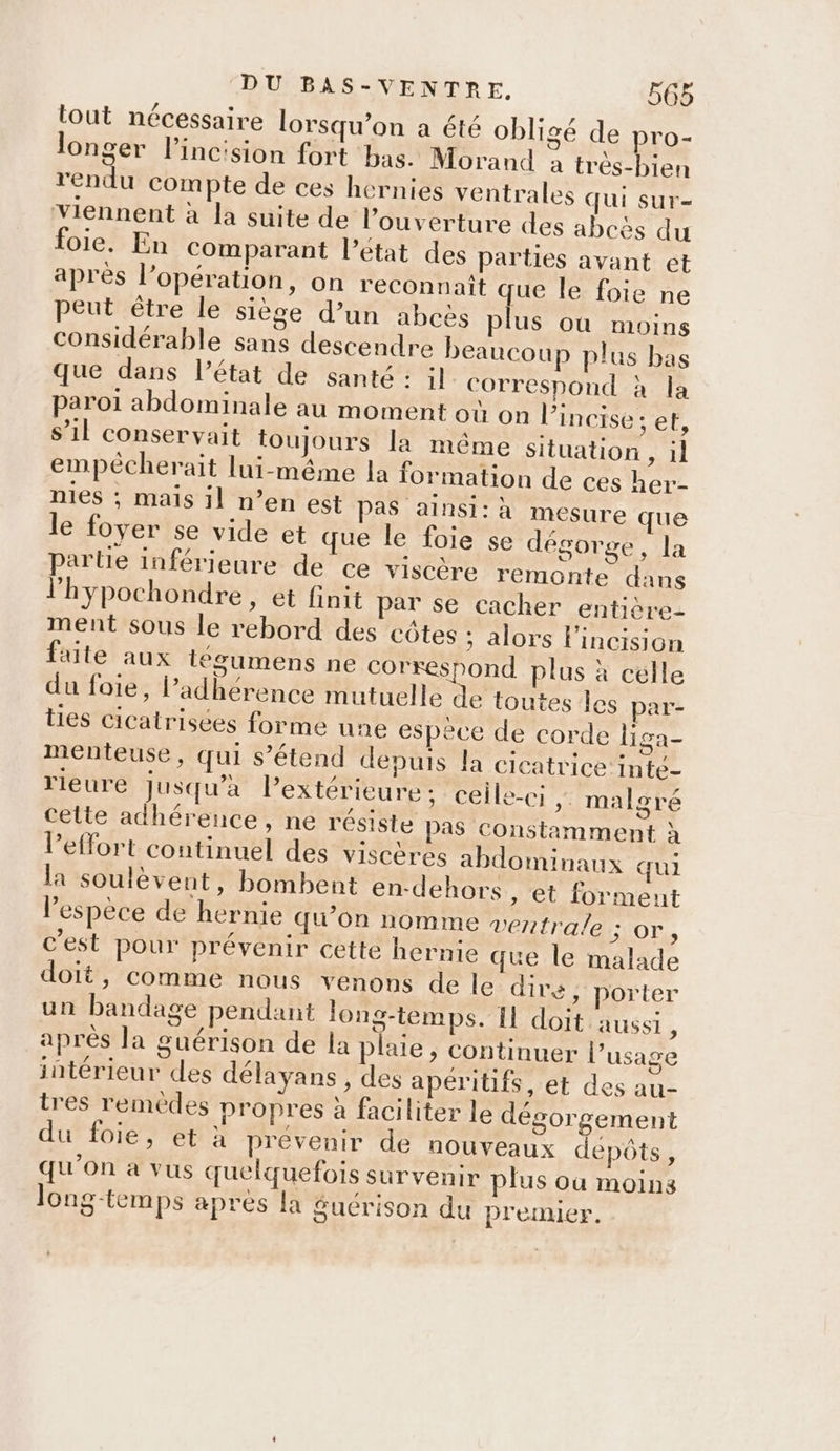 tout nécessaire lorsqu'on a été obligé de pro- longer l’incision fort bas. Morand à très-bien rendu compte de ces hernies ventrales qui sur- viennent à la suite de l'ouverture des abcès du foie. En comparant l’état des parties avant et après l’opération, on reconnait que le foie ne peut être le siège d’un abcës plus où moins considérable sans descendre beaucoup plus bas que dans l’état de santé: il correspond à la paroi abdominale au moment où on l’incise ; et, s’il conservait toujours la même situation , il empécherait lui-même la formation de ces her- nies ; mais il n’en est Pas ainsi: à mesure que le foyer se vide et que le foie se dégorge, la partie inférieure de ce viscère remonte dans l'hypochondre, et finit par se cacher entière- ment sous le rebord des côtes ; alors lincision faite aux téeumens ne correspond plus à celle du foie, adhérence mutuelle de toutes les par- ties cicatrisées forme une espece de corde liga- menteuse, qui s'étend depuis la cicatrice {nté- rieure jusqu’à Pextérieure ; ceile-ci ;: malgré cette adhérence, ne résiste pas constamment à l'effort continuel des viscères abdominaux qui la soulèvent, bombent en-dehors , et forment l'espèce de hernie qu’on nomme veztrale 51OT,, c’est pour prévenir cette hernie que le malade doit, comme nous venons de le dire, porter un bandage pendant long-temps. IL doit aussi ; après la guérison de la plaie , continuer l’usage intérieur des délayans , des apéritifs, et des au- tres remédes propres à faciliter le dégorgement du foie, et à prévenir de nouveaux depôts, qu'on à vus quelquefois survenir plus ou moins long-temps apres la £guérison du premier.