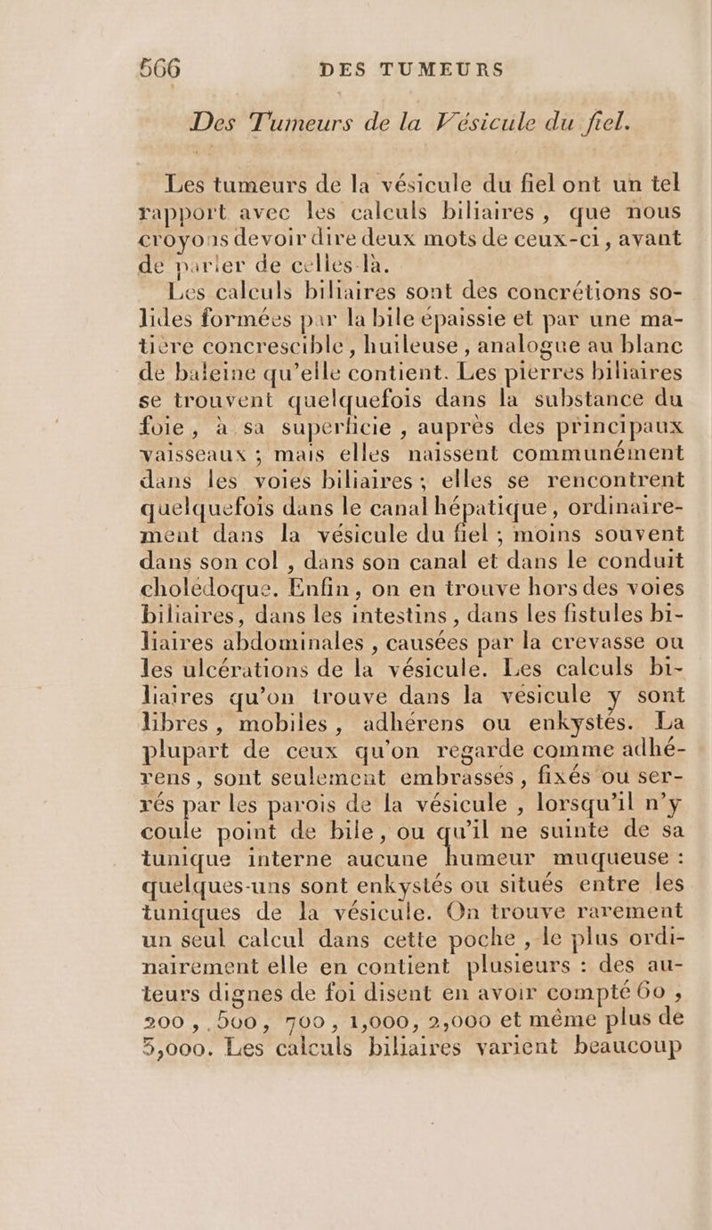 Des Tumeurs de la Vésicule du frel. Les tumeurs de la vésicule du fiel ont un tel rapport avec les calculs biliaires, que nous croyons devoir dire deux mots de ceux-c1, avant de parier de celles-la. Ç Les calculs biliaires sont des concrétions so- lides formées par la bile épaissie et par une ma- ücre concrescible, huileuse , analogue au blanc de baleine qu’elle contient. Les pierres biliaires se trouvent quelquefois dans la substance du foie, à sa superlicie , auprès des principaux vaisseaux ; mais elles naissent communéiment dans les voies biliaires ; elles se rencontrent quelquefois dans le canal hépatique, ordinaire- ment dans la vésicule du fiel ; moins souvent dans son col , dans son canal et dans le conduit choledoque. Enfin, on en trouve hors des voies biliaires, dans les intestins, dans les fistules bi- liaires abdominales , causées par la crevasse ou les ulcérations de la vésicule. Les calculs bi- liaires qu’on trouve dans la vésicule y sont Libres, mobiles, adhérens ou enkystés. La plupart de ceux qu'on régarde comme adhé- rens, sont seulement embrasses , fixés ou ser- rés par les parois de la vésicule , lorsqu'il n’y coule point de bile, ou qu’il ne suinte de sa tunique interne aucune humeur muqueuse : quelques-uns sont enkystés ou situês entre les tuniques de la vésicule. On trouve rarement un seul calcul dans cette poche , le plus ordi- nairement elle en contient plusieurs : des au- teurs dignes de foi disent en avoir compté 60 , 200 ,,500, 700, 1,000, 2,000 et même plus de 5,000. Les calculs biliaires varient beaucoup