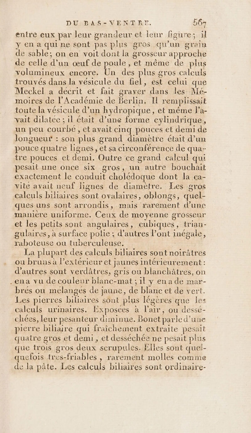 entre eux par leur grandeur et leur figure; xl y en a qui ne sont pas plus gros qu’un grain de sable; on en voit dont la grosseur approche de celle d’un œuf de poule , et même de plus volumineux encore. Un des plus gros calculs trouvés dans la vésicule du fiel, est celui que Meckel a decrit et fait graver dans les Mé- moires de l’Académie de Berlin, Il remplissait toute la vésicule d’un hydropique, et même la- vait dilatee ; il était d’une forme cylindrique, un peu courbe , et avait cinq pouces et demi de longueur : son plus grand diamètre était d’un pouce quatre lignes, et sa circonférence de qua-- ire pouces et demi. Outre ce grand calcul qui pesait une once six gros, un autre bouchait exactement le conduit cholédoque dont la ca- vite ayait ueuf lignes de diametre. Les gros calculs biliaires sont ovalaires, oblongs, quel- ques-uns sont arrondis, mais rarement d’une manière uniforme. Ceux de moyenne grosseur et les petits sont angulaires, cubiques, trian- gulaires, à surface polie ; d’autres l'ont inégale, raboteuse ou tuberculeuse. La plupart des calculs biliaires sont noirâtres ou bruns à exterieur et jaunes intérieurement : d’autres sont verdâtres, gris ou blanchâtres, on .ena vu de couleur blanc-mat ; 1l y en a de mar- bres ou melanges de jaune, de blanc et de vert. Les pierres biliaires sont plus légères que les caleuls urinaires. Exposees à l'air, ou dessé- chées, leur pesanteur diminue. Bonet parle d’une pierre biliare qui fraîchement extraite pesait quatre gros et demi, et desséchée ne pesait plus que trois gros deux scrupules. Elles sont quel- quefois tres-friables , rarement molles comme de la pâte. Les calculs biliaires sont ordinaire-