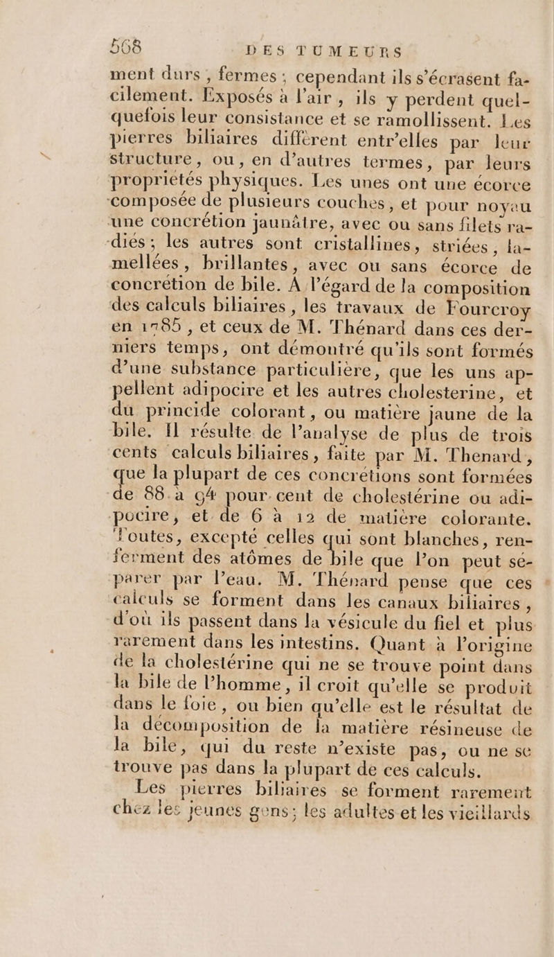 ment durs , fermes : cependant ils s’'écrasent fa- cilement. Exposés à l'air, ils y perdent quel- quefois leur consistance et se ramollissent. Les pierres biliaires diffèrent entr’elles par leur structure, ou, en d’autres termes, par leurs proprietés physiques. Les unes ont une écorce ‘composée de plusieurs couches, et pour noyau une concrétion jaunâtre, avec ou sans filets ra- dies; les autres sont cristallines, striées, ta- mellées, brillantes, avec ou sans écorce de concrétion de bile. À l'égard de la composition des calculs biliaires , les travaux de Fourcroy en 1785 , et ceux de M. Thénard dans ces der- niers temps, ont démontré qu'ils sont formés d’une substance particulière, que les uns ap- pellent adipocire et les autres cholesterine, et du princide colorant, ou matière jaune de la bile, Il résulte de analyse de plus de trois cents calculs biliaires, faite par M. Thenard, ue la plupart de ces concrétions sont formées de 88.a G# pour.cent de cholestérine ou adi- pocire, et de 6 à 12 de matiére colorante. outes, excepté celles qui sont blanches, ren- ferment des atômes de (AE que lon peut se- parer par Peau. M. Thénard pense que ces calculs se forment dans les canaux biliaires , d'où ils passent dans la vésicule du fiel et plus rarement dans les intestins. Quant à l’origine de la cholestérine qui ne se trouve point dans la bile de homme, il croit qu'elle se produit dans le foie, ou bien qu’elle est le résultat de la décomposition de la matière résineuse de la bile, qui du reste n’existe pas, ou ne se trouve pas dans la plupart de ces calculs. Les pierres biliaires se forment rarement chez les jeunes gens: les adultes et les vieillards