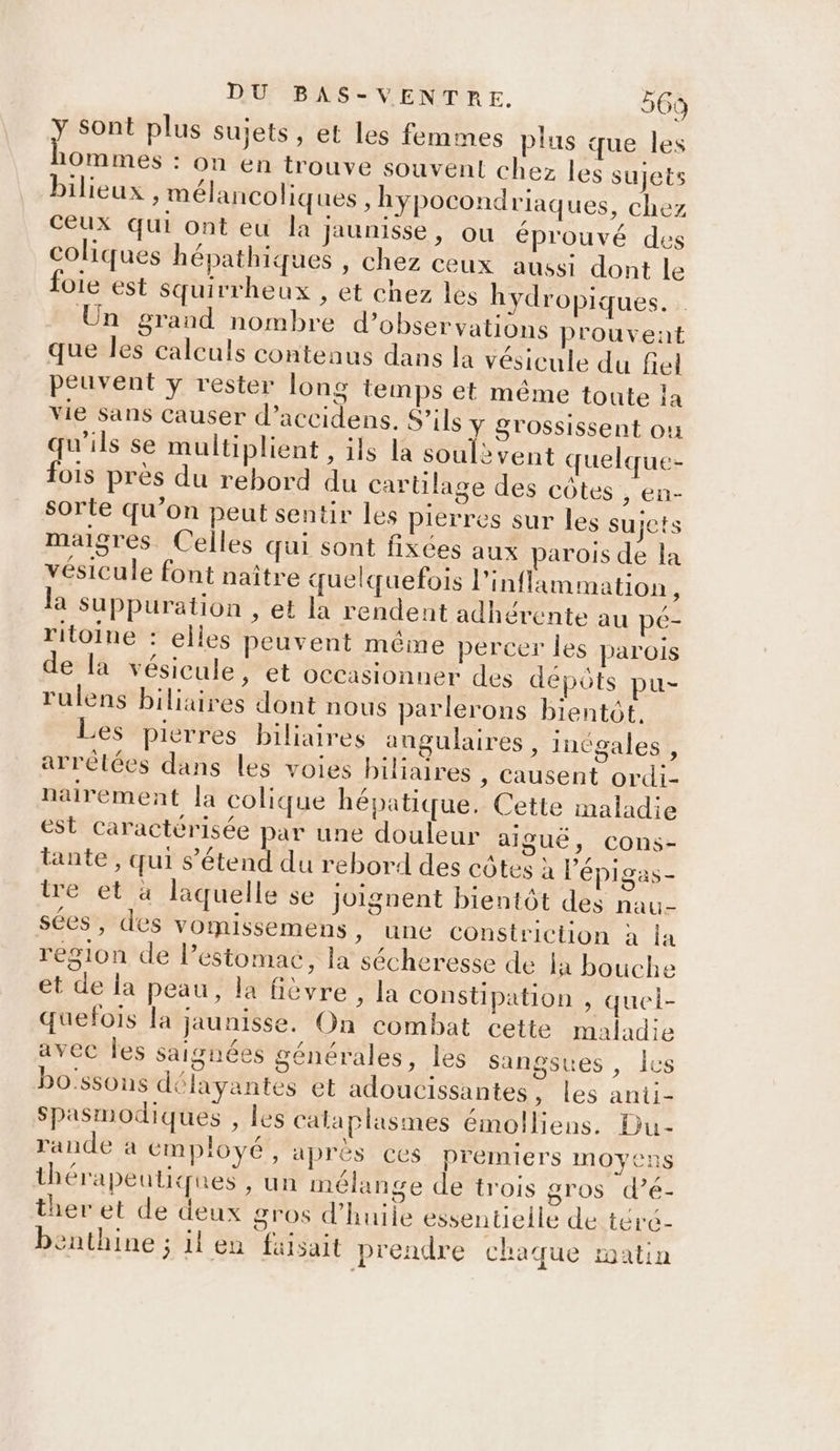 jte plus sujets, et les femmes plus que les 10ommes : on en trouve souvent chez les sujets bilieux , mélancoliques , hypocond rlaques, chez ceux qui ont eu la jaunisse, ou éprouvé des coliques hépathiques , chez ceux aussi dont le foie est Squirrheux , et chez les hydropiques. Un grand nombre d’observations prouvent que les calculs contenus dans la vésicule du fiel peuvent y rester long temps et même toute ia vie sans Causer d’accidens. S’ils y grossissent où qu’ils se multiplient , ils la soulèvent quelque- fois près du rebord du cartilage des côtes , en- sorte qu’on peut sentir les pierres sur les sujets maigres Celles qui sont fixées aux parois de la vésicule font naître quelquefois inflammation x la suppuration , et la rendent adhérente au pé- ritoine : elles peuvent même percer les parois de la vésicule, et occasionner des dépôts pu- rulens biliaires dont nous parlerons bientôt. Les pierres biliaires angulaires , inégales , arrêtées dans les voies biliaires , Causent ordi- nairement la colique hépatique. Cette maladie est caractérisée par une douleur aiguë, cons- tante , qui s'étend du rebord des côtes à l’'épigas- ire et à laquelle se joignent bientôt des nau- sées, des vommissemens, une constriction à la region de l’estomac, la sécheresse de la bouche et de la peau, la fièvre, la constipation , quei- quefois la jaunisse. On combat cette maladie avec Îles saignées générales, les sangsues , lus bo'ssons délayantes et adoucissantes , les anii- Spasmodiques , les calaplasmes émolliens. Du- rande a employé, après ces premiers moyens thérapeutiques , un mélange de trois gros d’é- ther et de deux gros d’huiie essentielle de téré- benthine ; il en faisait prendre chaque matin