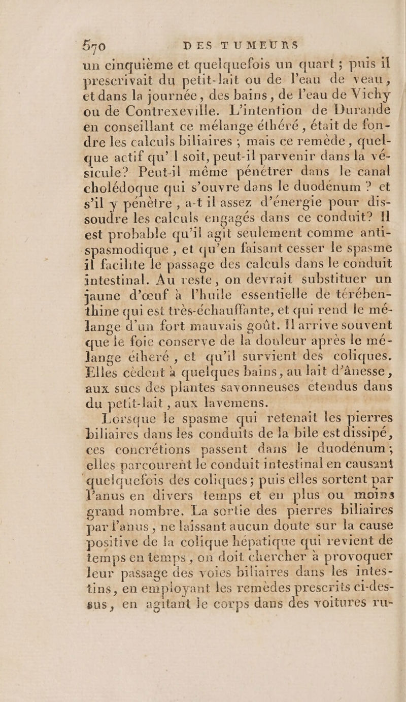 un cinquième et quelquefois un quart ; puis il prescrivait du petit-lait ou de Peau de veau, et dans la journée, des bains, de Peau de Vichy ou de Contrexeville. L’intention de Durande en conseillant ce mélange éthéré , était de fon- dre les calculs biliaires ; mais ce remède, quel- que actif qu’ | soit, peut-il parvenir dans la vé- sicule? Peutil même pénétrer dans le canal cholédoque qui s’ouvre dans le duodenum ? et s’il y pénètre , a-til assez d’énergie pour dis- soudre les calculs engagés dans ce conduit? Il est probable qu’il agit seulement comme anti- spasmodique , et qu’en faisant cesser le spasme il facihte le passage des calculs dans le conduit intestinal. Au reste, on devrait substituer un jaune d’œuf à l'huile ‘essentielle de térében- thine qui est très-échauffante, et qui rend le mé- lange d’un fort mauvais goût. Il arrive souvent que le foie conserve de la douleur après le mé- lange éiheré , et qu’il survient des coliques. Elles cèdent à quelques bains, au lait d’ânesse, aux sucs des plantes savonneuses etendus dans du petit-lait , aux lavemens. | Lorsque le spasme qui retenait les pierres biliaires dans les conduits de la bile est dissipé, ces concrétions passent dans le duodenum; elles parcourent le conduit intestinal en causant quelquefois des coliques ; puis elles sortent par l'anus en divers temps et en plus ou moins grand nombre. La sortie des pierres biliarres par l'anus , ne laissant aucun doute sur la cause positive de la colique hépatique qui revient de temps en temps , on doit chercher à provoquer leur passage des voies biliaires dans les intes- tins, en empioyant les remèdes prescrits c1-des- sus, en agitant le corps dans des voitures ru-
