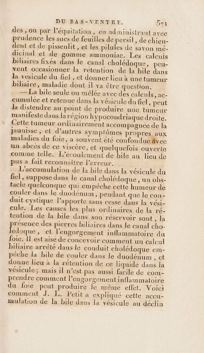 des , ou par l'équitation, en administrant avec prudence les sucs de feuilles de persil, de chien- dent et de pissenlit , et les pilules de savon mé- dicinal et de gomme ammoniac. Les calcuis biliaires fixés dans le canal cholédoque, peu- vent occasionner la rétention de la bile dans la vesicule du fiel , et donner lieu à une tumeur biliaire , maladie dont il va être question. — La bile seule ou mélée avec des calculs, ac- cumulée et retenue dans la vésicule du fel , peut la distendre au point de produire une tumeur manifeste dans la région hypocondriaque droite. Cette tumeur ordinairement accompagnée de la Jaunisse , et d’autres sympiômes propres aux maladies du foie, a souvent été confondue rec un abces de ce viscère, et quelquefois ouverte comme telle. L’écoulement de bile au lieu de pus a fait reconnaître l'erreur. L’accumulation de la bile dans la vésicule du fiel, suppose dans le canal cholédoque , un obs- tacle quelconque qui empêche cette humeur de couler dans le duodénum, pendant que le con- duit cystique Papporte sans cesse dans la vési- cule. Les causes les plus ordinaires de la ré- tention de la bile dans son réservoir sont , la résence des pierres biliaires dans le canal cho- De ,» et l’engorgement inflammatoire du foie. Îl est aise de concevoir comment un calcul biliaire arrêté dans le conduit cholédoque em- pêche la bile de couler dans le duodénum , €t donne lieu à la rétention de ce liquide dans la vésicule; mais il n’est pas aussi facile de com- prendre comment l’engorgement inflammatoire du foie peut produire le même effet. Voici comment J. I, Petit a expliqué cette accu- mulation de la bile dans la vésicule au déclin