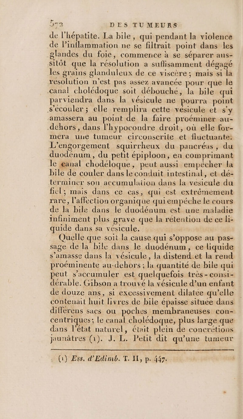 de l'hépatite. La bile, qui pendant la violence de Pinflammation ne se filtrait point dans les glandes du foie, commence à se séparer aus- sitôt que la résolution a suffisamment dégagé les grains glanduleux de ce viscère; maïs si la resolution n'est pas assez avancée pour que le Canal cholédoque soit débouché, la bile qui parviendra dans la vésicule ne pourra point S’eécouler ; elle remplira cette vésicule et sy amassera au point de la faire proéminer au- dehors, dans l’hypocondre droit, où elle fov- mera une tumeur circonscrite et fluctuante.: L’engorgement squirrheux du pancréas, du duodénum , du petit épiploon, ea comprimant le œanal chodéloque, peut aussi empêcher la bile de couler dans le conduit intestinal, et dé- terminer son accumulation dans la vesicule du fiel, mais dans ce cas, qui est extrêmement rare, l'affection organique qui empêche le cours de la bile dans le duodénum est une maladie infiniment plus grave que la rétention de ce li- quide dans sa vésicule. Quelle que soit la cause qui s’oppose au pas- sage de la bile dans le ducdénum, ce liquide s’amasse dans la vésicule, la distend.et la rend proéminente au-dehors ; la quantité de bile qui peut s’accumuler est quelquefois très - consi- dérable. Gibson a trouvé la vésicule d’un enfant de douze ans, si excessivement dilatée qu’elle contenait huit livres de bile épaisse situee dans différens sacs ou poches membraneuses con- centriques; le canal D A Lo pe large que dans l’état naturel, était plein de concrétions jaunâtres (1). J. L. Petit dit qu’une tumeur } q