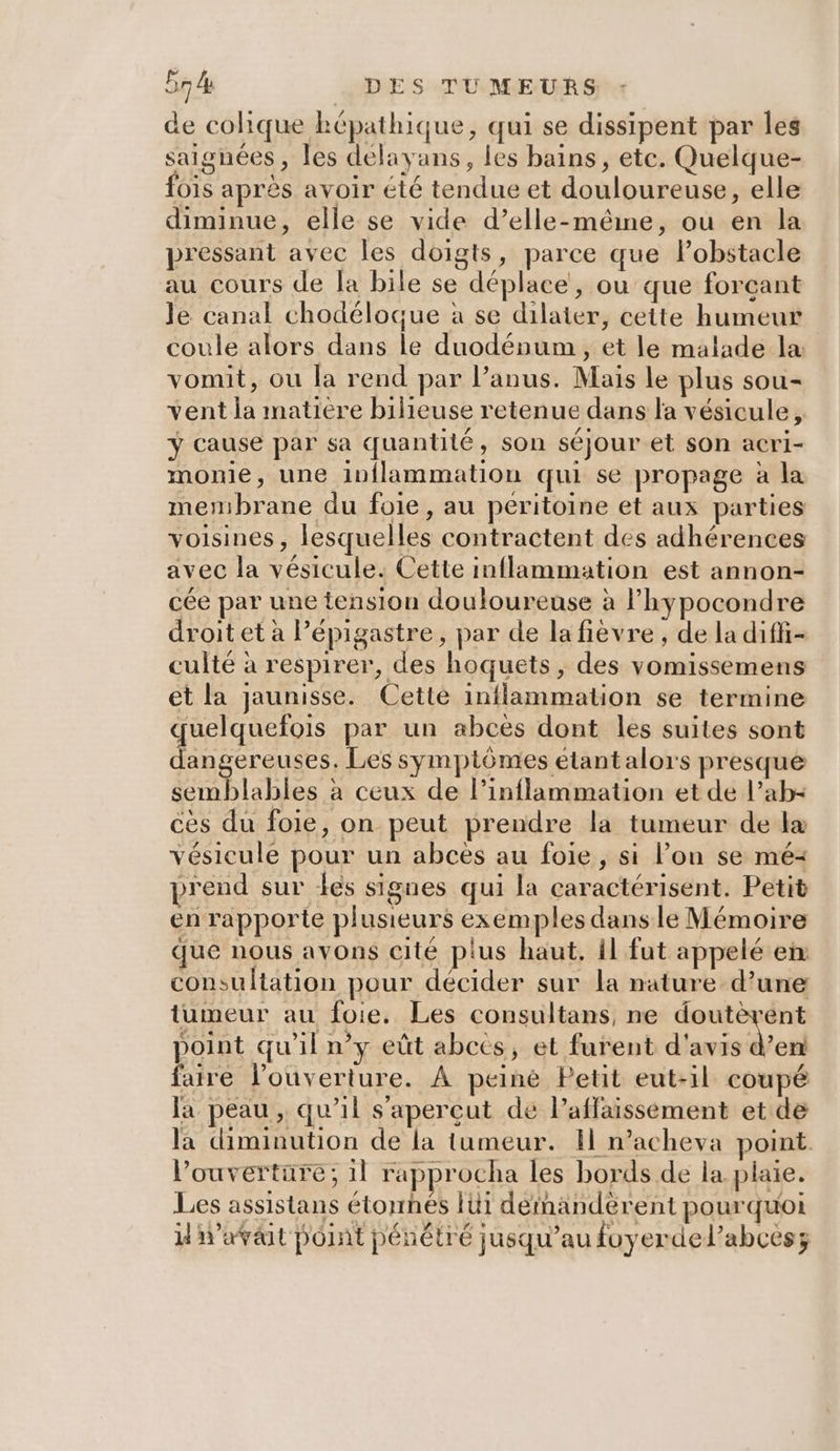 de colique képathique, qui se dissipent par les saignées, les delayans, les bains, etc. Quelque- O1s après avoir été tendue et douloureuse, elle diminue, elle se vide d’elle-méême, ou en la pressant avec les doigts, parce que Pobstacle au cours de fa bile se déplace, ou que forçant Je canal chodéloque à se dilater, cette humeur coule alors dans le duodénum , et le malade la vomit, ou la rend par l’anus. Mais le plus sou- vent la matiere bilieuse retenue dans la vésicule, y cause par sa quantité, son séjour et son acri- monie, une inflammation qui se propage à la membrane du foie, au peritoine et aux parties voisines, lesquelles contractent des adhérences avec la vésicule. Cette inflammation est annon- cée par une tension douloureuse à l’hypocondre droit et à l’épigastre, par de la fièvre, de la diffi- culté à respirer, des hoquets, des vomissemens et la jaunisse. Cette inflammation se termine quelquefois par un abcès dont les suites sont dangereuses. Les symptômes étant alors presque semblables à ceux de l’inflammation et de l’ab- ces du foie, on peut prendre la tumeur de lx vésicule pour un abces au foie, si lon se mé: prend sur les signes qui la caractérisent. Petit en rapporte plusieurs exemples dans le Mémoire . que nous avons cité plus haut, il fut appelé en consultation pour décider sur la nature d’une tumeur au foie. Les consultans, ne doutèrent point qu'il n’y eût abecs, et furent d'avis Merd faire l'ouverture. À peiné Petit eut-il coupé Ja peau , qu’il s'apercut de Paffaisséement et de la diminution de la tumeur. H n’acheva point l’ouvertüre; il rapprocha les bords de la plaie. Les assistans étornés Iüi dérnandèrent pourquoi il iraväit point pénétré jusqu’au foyerdel’abces;