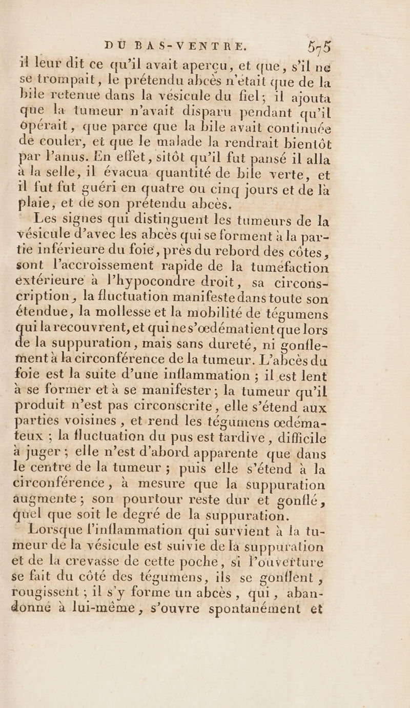 il leur dit ce qu’il avait apercu, et que, s’il ne se trompait, le prétendu abcès n’était que de la bile retenue dans la vésicule du fiel; il ajouta que la tumeur n'avait disparu pendant qu’il ôpérait, que parce que la bile avait continuée de couler, et que le malade la rendrait bientôt par lPanus. En ellet, sitôt qu’il fut pansé il alla à la selle, il évacua quantité de bile verte, et il fut fut guéri en quatre ou cinq jours et de là Plaie, et de son prétendu abcès. _ Les signes qui distinguent les tumeurs de la vésicule d'avec les abcès qui se forment à la par- tie inférieure du foie, près du rebord des côtes, sont l'accroissement rapide de la tuméfaction extérieure à l’hypocondre droit, sa circons- cription, la fluctuation manifeste dans toute son étendue, la mollesse et la mobilité de tégumens ge larecouvrent, et quines”’oœdématient que lors e la suppuration, maïs sans dureté, ni gonfle- ment à la circonférence de la tumeur. L’abcès du foie est la suite d’une inflammation ; il est lent à se former et à se manifester ; la tumeur qu’il produit n’est pas circonscrite, elle s’étend aux parties voisines , et rend les téguimmens odéma- teux ; la fluctuation du pus est tardive , difficile à juger ; elle n’est d’abord apparente que dans le centre de la tumeur ; puis elle s'étend à la circonférence , à mesure que la suppuration augmente; son pourtour reste dur et gonflé, quel que soit le degré de la suppuration. - Lorsque l’inflammation qui survient à la tu- meur de la vésicule est suivie de là suppuration et de la crevasse de cette poche, si Pouvefture se fait du côté des tégumens, ils se gonflent , rougissent ; 1l s’y forme un abcès, qui, aban- donné à lui-même, s’ouvre spontanémént et
