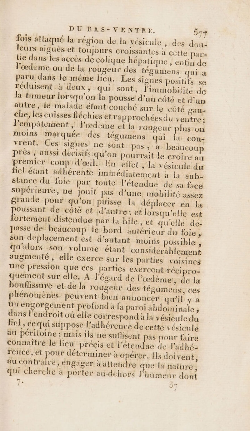 fois attaqué la région de la vésicule , des dou: leurs aigués et toujours croissantes à cette par- tie dans les accès de colique hépatique , enfin de l'œdeme. ou de la rougeur des tégumens qui a paru dans le même lieu. Les Signes positifs se réduisent à deux, qu sont, l’immobilite de la tumeur lorsqu'on la pousse d’un côté ct d'un autre, lé malade éfant couché sur le côté gau= che, les cuisses fléchies et rapprochées du ventre; Pempaterent , l’oœdème ei la roûgeur plus-ou moins marquée des tégumens qui la cou- vrent. Ces signes ne sont Das. 26 beaucoup prés , aussi decisifs:qu’on Peurrait le croire an Premier coupid'œil, En effet ; la vésicule du fiel étant adhérente iminédiatement à la sub- slance du foie par toute l’étendué de sa face supérieure, ne jouit pas d’une mobilité assez graude pour qu'on puisse la déplacer en la Poussant de côté et autre: et lorsqu'elle est fortement distendue par la bile, et qu'eile de- passe de beaucoup le bord antérieur du foie , son deplicement est d’autant moins possible , qu'alors :son volume étant considerablement augmenté , elle exerce sur les parties voisines une pression que ces parties exercent rétipro- quement sur elle. À l'égard de l’oœdèmeé:, de la bouflissure et: de la rougeur des tégumens, ces phénomènes peuvent bien annoncer qu'il y a un éngorgemént profond à la paroi abdomivale , dans l'endroit où elle correspond à la vésieule du fief, ce qui suppose l’adhérence de cette vésicule äu périloine ; mais ils ne suflisent pas pour faire connaître le liéu précis et l’éténdue de Padhé- rence, et pour déterminer à opérer. {ls doivent à au contraire, engager à atteñidre que la nature, qui cherche à porter au-dehors l'hamenr dont É) . 19 Î