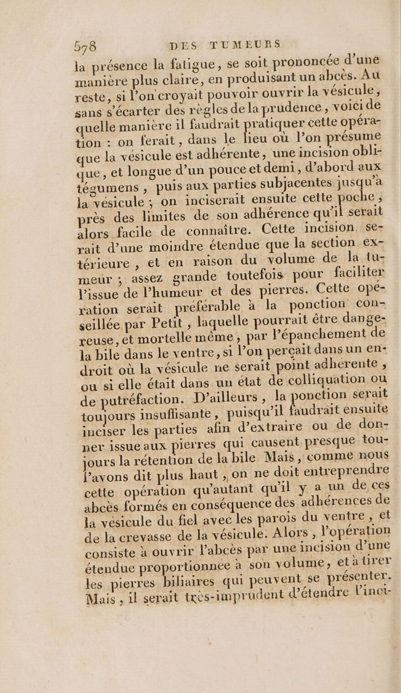 la présence la fatigue, se soit prononcée d’uné manière plus claire, en produisant un abcès. Au reste, si l’on croyait pouvoir ouvrir la vésicule, sans s’écarter des règles de la prudence, voici de quelle manière il faudrait pratiquer cette opéra- tion : on ferait, dans le lieu où lon présume ue la vésicule est adhérente, une incision obli- que, et longue d’un pouce et demi , d’abord aux tégumens , puis aux parties subjacentes jusqu’à la vésicule ; on inciserait ensuite cette oche , près des limites de son adhérence cut serait alors facile de connaître. Cette incision, Se- rait d’une moindre étendue que la section ex- térieure , et en raison du volume de la tu- meur ; assez grande toutefois pour faciliter LVissue de l'humeur et des pierres. Cette ope- ration serait préferable à la ponction con- seillée par Petit , laquelle pourrait être dange- reuse , et mortelle même, par l’épanchement de la bile dans le ventre, si l’on perçait dans un en- droit où la vésicule ne serait point adhérente , ou si elle était dans un etat de colliquation ou de putréfaction. D'ailleurs , la ponction serait toujours insuflisante , puisqu’il faudrait ensuite inciser les parties afin d’extraire ou de don- ner issue aux pierres qui causent presque tou- jours la rétention de la bile Mais, comme nous {avons dit plus haut ,,on ne doit entreprendre cette opération qu'autant qu'il y a un de ces abcës formés en conséquence des adhérences de la vésicule du fiel avec les paroïs du venire, et de la crevasse de la vésicule. Alors, l'opération consiste à ouvrir l’abcès par une incision d’une étendue proportionnee à son volume, etaürer les pierres biliaires qui peuvent se présenter. Mais , 1l serait ixès-imprudent d'étendre linot-