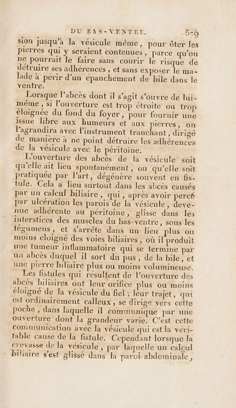 sion jusqu’à la vésicule même, pour ôter les Pierres qui ÿ seraient contenues, parce qu'on ne pourrait le faire sans courir le risque de détruire ses adhérences , et sans exposer le ma- lade à périr d’un épanchement de bile dans le ventre. Lorsque l’abcès dont il s'agit s'ouvre de lui- même , si l'ouverture est trop étroite ou trop éloignée du fond du foyer, pour fournir une issue libre aux humeurs et aux pierres, on l’agrandira avec l'instrument tranchant , dirigé de manière à ne point détruire les adhérences de la vésicule avec le péritoine. L'ouverture des abcès de la vésicule soit qu’elle ait lieu Spontanément , ou qu’elle soit pratiquée par l’art, dégénère souvent en fis- tule. Cela à lieu surtout dans les abcès causés par un calcul biliaire, qui, après avoir percé par ulcération les parois de la vésicule, deve- nue adhérente au péritoine, glisse dans les interstices des muscles du bas-ventre, sous les tégumens, et s'arrête dans un lieu plus ou moins eloigné des voies biliaires » Où 1] produit une tumeur inflammatoire qui se termine par un abcès duquel il sort du pus , de la bile, et une pierre biliaire plus ou moins volumineuse. Les fistules qui résultent de l’ouverture des abcès biliaires ont leur orifice plus ou moins éloigné de la vésicule du fiel ; leur trajet, qui est ordinairement calleux , se dirige vers cette poche , dans laquelle il communique par une ouverture dont la grandeur varie, C’est cette communication avec la vésicule qui est la veri- table cause de la fistule. Cependant lorsque la crevasse de la vésicule, par laquelle un calcul biliaire s’est glissé dans Ja paroi abdominale,