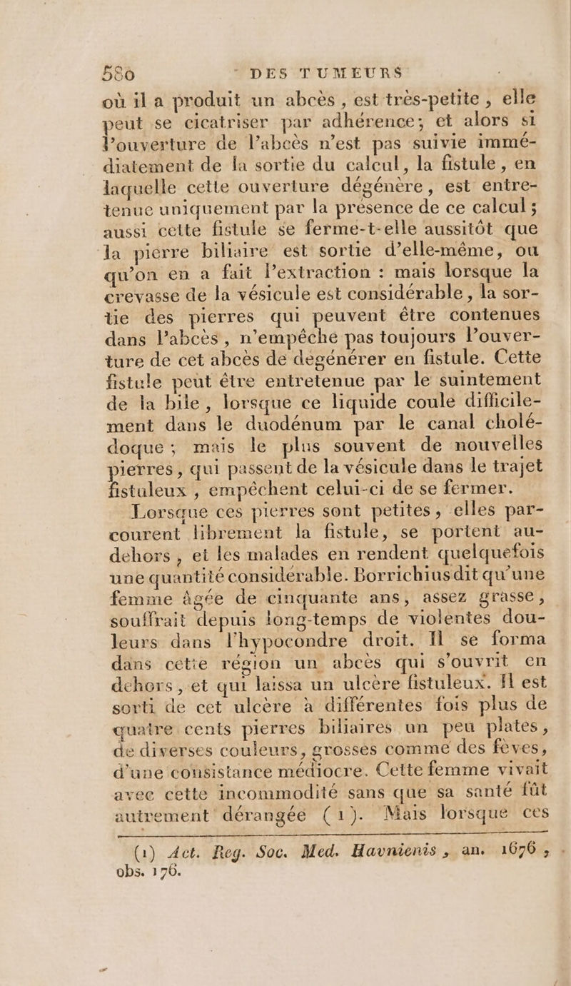 où il a produit un abcès , est très-petite , elle peut se cicatriser par adhérence; et alors SL l’ouverture de l’abcès n’est pas suivie immé- diatement de la sortie du calcul, la fistule , en laquelle cette ouverture dégénère, est entre- tenue uniquement par la presence de ce calcul ; aussi celte fistule $e ferme-t-elle aussitôt que la pierre biliaire est sortie d’elle-même, ou qu'on en a fait l’extraction : mais lorsque la crevasse de la vésicule est considérable, la sor- tie des pierres qui peuvent être contenues dans lPabcès, n'empêché pas toujours Pouver- ture de cet abcès de dégénérer en fistule. Cette fistule peut étre entretenue par le suintement de la bile , lorsque ce liquide coule diffcile- ment dans le duodénum par le canal cholé- doque; mais le plus souvent de nouvelles ierres, qui passent de la vésicule dans le trajet Éaleus , empéchent celui-ci de se fermer. Lorsque ces pierres sont petites ; elles par- courent librement la fistule, se portent au- dehors , et les malades en rendent quelquefois une quantité considérable. Borrichiusdit qu’une femme âgée de cinquante ans, assez grasse, souffrait depuis long-temps de violentes dou- leurs dans l’hypocondre droit. Il se forma dans cetie région un abcès qui s'ouvrit en dehors , et qui laissa un ulcère fistuleux. fl est sorti de ect ulcère à différentes fois plus de quatre cents pierres bihaires un peu plates, de diverses couleurs, grosses comme des fèves, d'une consistance médiocre. Cette femme vivait avec cette incommodité sans que sa santé fût autrement dérangéeé (1). Mais lorsque ces (1) Act. Reg. Soc. Med. Havnienis , an. 1676, obs. 176.