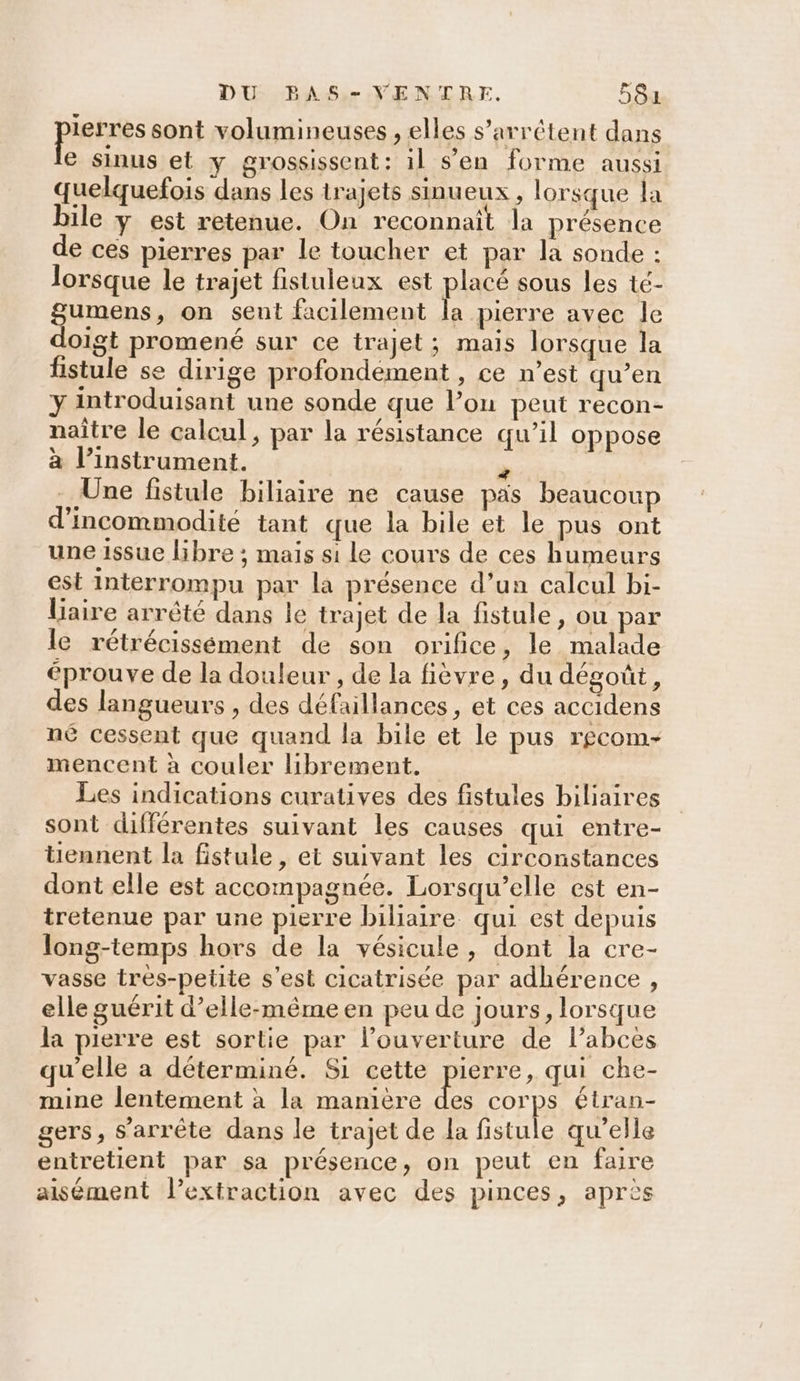 pistes sont volumineuses , elles s’arrétent dans e sinus et y grossissent: il s’en forme aussi quelquefois dans les trajets sinueux , lorsque la ile y est retenue. On reconnait la présence de ces pierres par le toucher et par la sonde : lorsque le trajet fistuleux est placé sous les té- gumens, on sent facilement la pierre avec le doigt promené sur ce trajet; mais lorsque la fistule se dirige profondément , ce n’est qu’en y introduisant une sonde que l’on peut recon- naître le calcul, par la résistance qu’il oppose à l’instrument. k . Une fistule biliaire ne cause pas beaucoup d’incommodité tant que la bile et le pus ont une issue libre ; mais si le cours de ces humeurs est interrompu par la présence d’un calcul bi- liaire arrété dans le trajet de la fistule, ou par le rétrécissément de son orifice, le malade éprouve de la douleur , de la fièvre, du dégoût, des langueurs , des défaillances, et ces accidens né cessent que quand la bile et le pus rgcom- mencent à couler librement. Les indications curatives des fistules biliaires sont différentes suivant les causes qui entre- tiennent la fistule, et suivant les circonstances dont elle est accompagnée. Lorsqu’elle est en- tretenue par une pierre biliaire qui est depuis long-temps hors de la vésicule, dont la cre- vasse très-petite s'est cicatrisée par adhérence , elle guérit d’elle-même en peu de jours, lorsque la pierre est sortie par l'ouverture de l’abcès qu’elle a déterminé. Si cette Re qui che- mine lentement à la manière des corps étran- gers, s'arrête dans le trajet de la fistule qu'elle entretient par sa présence, on peut en faire aisément l’extraction avec des pinces, après