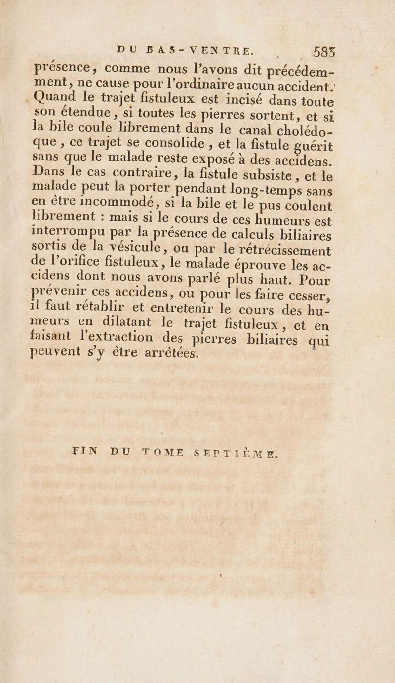 présence, comme nous l'avons dit précédem- ment, ne cause pour l’ordinaire aucun accident. . Quand le trajet fistuleux est incisé dans toute son étendue, si toutes les pierres sortent, et si la bile coule librement dans le canal cholédo- que , ce trajet se consolide. et la fistule guérit sans que le malade reste exposé à des accidens. Dans le cas contraire, la fistule subsiste , et le malade peut la porter pendant long-temps sans en être Incommodé, si la bile et le pus coulent librement : mais si le cours de ces humeurs est interrompu par la présence de calculs biliaires sortis de la vésicule, ou par le rétrécissement de l’orifice fistuleux , le malade éprouve les ac- cidens dont nous avons parlé plus haut. Pour révenir ces accidens, ou pour les faire cesser, 1l faut rétablir et entretenir le cours des hu- meurs en dilatant le trajet fistuleux , et en faisant l'extraction des pierres biliaires qui peuvent s’y être arrêtées. FIN DU TOME SEPTIÈME.
