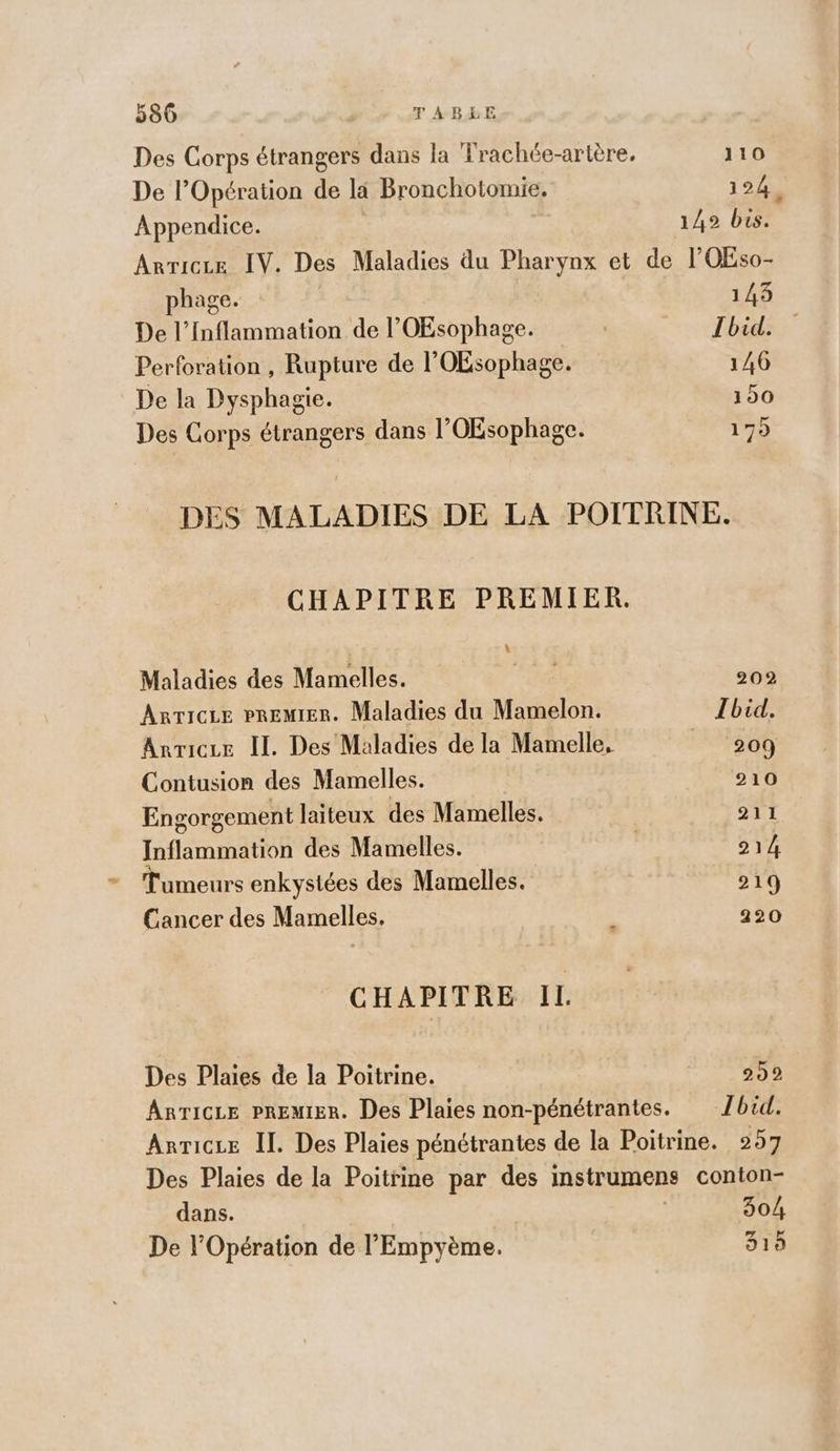 Des Corps étrangers dans la Trachée-artère, 110 De l'Opération de la Bronchotomie. 124. Appendice. 149 bis. Arriceze IV. Des Maladies du Pharynx et de l’OEso- phage. ; 143 De l’Inflammation de l’OEsophage. | Ibid. Perforation , Rupture de l'OEsophage. 146 De la Dysphagie. 150 Des Corps étrangers dans l’OEsophage. 175 DES MALADIES DE LA POITRINE. CHAPITRE PREMIER. L Maladies des Mamelles. Te 202 ARTICLE PREMIER. Maladies du Mamelon. Ibid. Arvicze IL. Des Maladies de la Mamelle, | 209 Contusion des Mamelles. 210 Engorgement laiteux des Mamelles. 211 Inflammation des Mamelles. 214 umeurs enkystées des Mamelles. 219 Cancer des Mamelles. £ 220 CHAPITRE IL. Des Plaies de la Poitrine. 239 ARTICLE PREMIER. Des Plaies non-pénétrantes. Ibid. Anricue Il. Des Plaies pénétrantes de la Poitrine. 257 Des Plaies de la Poitrine par des instrumens conton- dans. | 304 De l'Opération de l’'Empyème. 315