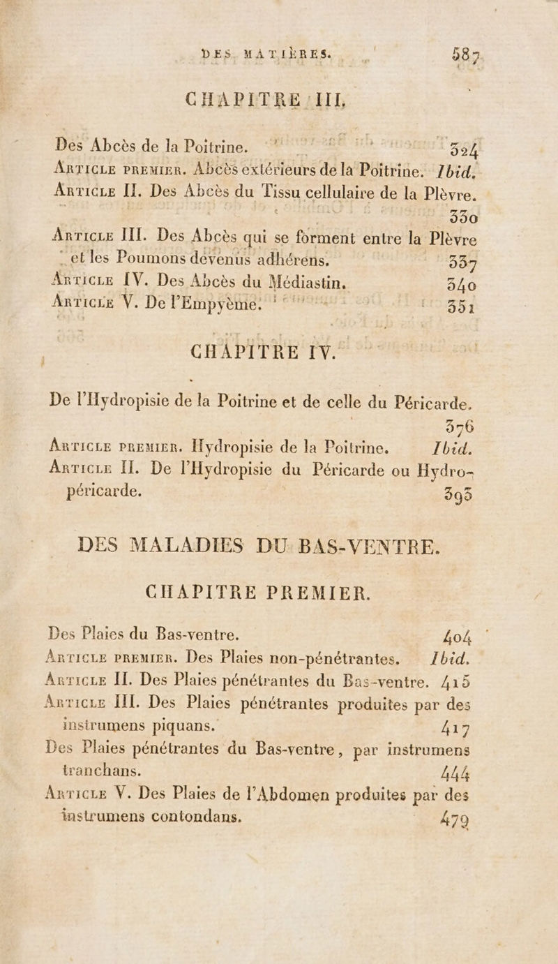 DES. MATIÈRES. #3 087 CHAPITRE :IHII, Dés’ Abcès de lPoitrines TS AR ° 324 ARTICLE PREMIER. Abcès RE de la Poitrine. Zbid. Ant 'ICLE I. Des Abcès du en panne de la Plèvre. 990 Anricre III. Des Re qui se forment entre la Plèvre :etles Poumons devenus adhérens, | 987 Arricce [V. Des Abcès du Hp 540 ARTICLE Ÿ. De l’'Empyème. : °°° F2 351 CHAPITRE IV. De l’Hydropisie de la Poitrine et de celle du Péricarde. 976 AnTicLe PREMIER. Hydropisie de la Poitrine, Ibid. Arricze II. De l'Hydropisie du Péricarde ou Hydro- péricarde. 299 DES MALADIES DU: BAS-VENTRE. CHAPITRE PREMIER. Des Plaies du Bas-ventre. 404 Anricre PREMIER. Des Plaies non-pénétrantes. Zbid. ArricLe Îl. Des Plaies pénétrantes du Bas-ventre. 415 Anvricre IL. Des Plaies pénétrantes produites par des insirumens piquans. 417 Des Plaies pénétrantes du Bas-ventre, par instrumens tranchans. ANA Anricre V. Des Plaies de l’Abdomen produites par des instrumens contondans. _ 479