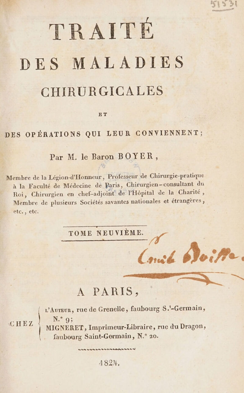 DES MALADIES CHIRURGICALES ET DES OPÉRATIONS QUI LEUR CONVIENNENT; Par M, le Baron BOYER, Membre de la Légion-d'Honneur, Professeur de Chirurgie-pratique à la Faculté de Médecine de Paris, Chirurgien-consultant du Roi, Chirurgien en chef-adjoint de l'Hôpital de la Charité, Membre de plusieurs Sociétés savantes nationales et étrangères, etc., etc. TOME NEUVIÈME. ; T (red s} © fe 4 D À PARIS, L'Aurgur, rue de Grenelle, faubourg S.‘-Germain, #0; CHE | : HAE MIGNERET, Imprimeur-Libraire, rue du Dragon, faubourg Saint-Germain, N.° 20. VRAI ET VV KV, V, A 182}.