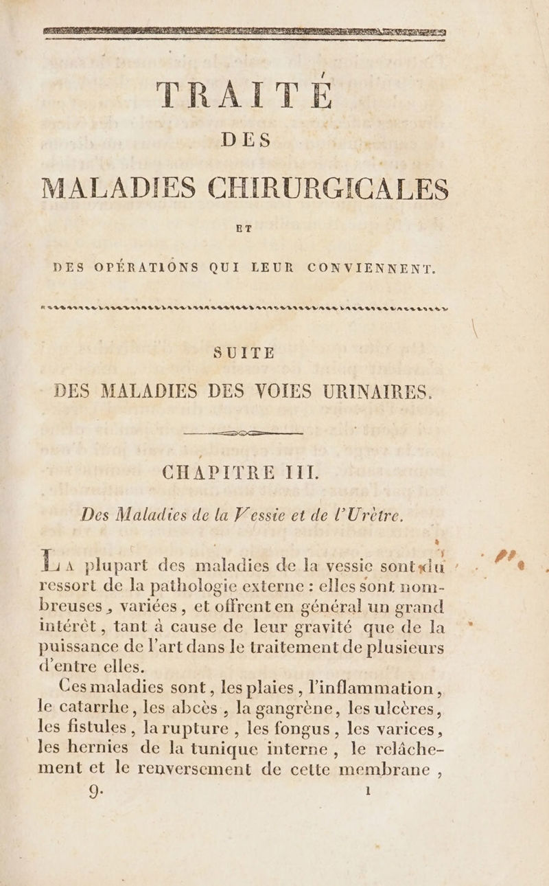 RLLBLAGARALESLALEVIIBRLLLAALLALA GG BRILE D LARTLTOSDIALLAAR LALLANLLLAES LULÀ D SUITE DES MALADIES DES VOIES URINAIRES. CHAPITRE IIL Des Maladies de la Vesste et de l'Uretre. $ ressort de la pathologie externe : elles sont nom- breuses , variées , et offrent en général un grand intérêt , tant à cause de leur gravité que de la puissance de l’art dans le traitement de plusieurs d'entre elles. Ces maladies sont, les plaies, l’inflammation, le catarrhe, les abcès , la gangrène, les ulcères, les fistules, larupture , les fongus, les varices, _Jes hernies de la tunique interne, le relâche- ment et le renversement de cette membrane ,