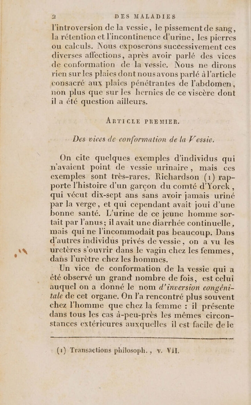 14 l'introversion de la vessie, le pissement de sang, la rétention et l'incontinence d'urine, les pierres ou calculs. Nous exposerons successivement ces diverses affections, après avoir parlé des vices de conformation de la vessie. Nous ne dirons rien sur les plaies dont nousavons parlé à l’article consacré aux plaies pénétrantes de l'abdomen, non plus que sur les hernies de ce viscère dont il a été question ailleurs. ARTICLE PREMIER. Des vices de conformation de la V'essie. On cite quelques exemples d'individus qui n'avaient point de vessie urinaire, mais ces exemples sont très-rares. Richardson (1) rap- porte l’histoire d’un garcon du comté d’Yorck, qui vécut dix-sept ans sans avoir Jamais uriné par la verge, et qui cependant avait joui d’une bonne santé. L’urine de ce jeune homme sor- tait par l'anus; il avait une diarrhée continuelle, mais qui ne l'incommodait pas beaucoup. Dans d’autres individus privés de vessie, on a vu les uretères s'ouvrir dans le vagin chez les femmes, dans l'urètre chez les hommes. Un vice de conformation de la vessie qui a été observé un grand nombre de fois, est celui auquel on a donné le nom d’inversion congéni- tale de cet organe. On Fa rencontré plus souvent chez l’homme que chez la femme : il présente dans tous les cas à-peu-près les mêmes circon- stances extérieures auxquelles il est facile dele