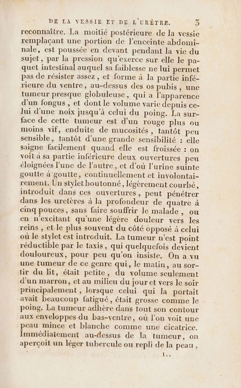 reconnaître. La moitié postérieure de la vessie remplaçant une portion de l'enceinte abdomi- nale, est poussée en devant pendant la vie du sujet, par la pression qu’exerce sur elle le pa- quet intestinal auquel sa faiblesse ne lui permet pas de résister assez, et forme à la partie infé- rieure du ventre, au-dessus des os pubis, une tumeur presque globuleuse, qui a l'apparence d’un fongus , et dont le volume varie depuis ce- Jui d'une noix jusqu’à celui du poing. La sur- face de cette tumeur est d’un rouge plus ou moins vif, enduite de mucosités, tantôt peu sensible, tantôt d’une grande sensibilité : elle saigne facilement quand elle est froissée : on voit à sa partie inférieure deux ouvertures peu éloignées l’une de autre, et d’où l'urine suinte goutte a'goutte, continuellement et involontai- rement. Un stylet boutonné, légèrement courbé, introduit dans ces ouvertures, peut pénétrer dans les uretères à la profondeur de quatre à cinq pouces, sans faire souffrir le malade doc en n'excitant qu'une légère douleur vers les reins , et le plus souvent du côté opposé à celui où le stylet est introduit. La tumeur n’est point réductible par le taxis, qui quelquefois devient douloureux, pour peu qu’on insiste, On a vu une tumeur de ce genre qui, le matin, au sor- tir du lit, était petite, du volume seulement d'un marron, et au milieu du jour et vers le soir principalement , lorsque celui qui la portait avait beaucoup fatigué, était grosse comme le poing. La tumeur adhère dans tout son contour aux enveloppes du bas-ventre, où l’on voit une peau mince et blanche comme une cicatrice. Immédiatement au-dessus de la tumeur, on aperçoit un léger tubercule ou repli de la peau , | Fa