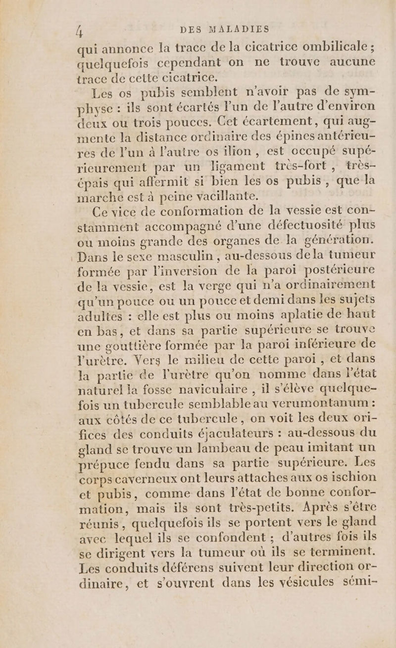 qui annonce la trace de la cicatrice ombilicale ; quelquefois cependant on ne trouve aucune trace de cette cicatrice. Les os pubis semblent n'avoir pas de sym- physe : ils sont écartés l’un de l’autre d'environ deux ou trois pouces. Cet écartement, qui aug- mente la distance ordinaire des épines antérieu- res de l’un à l'autre os ilion, est occupé supé- rieurement par un ligament très-fort, très- épais qui affermit si bien les os pubis, que la marche est à peine vacillante. | Ce vice de conformation de la vessie est con- stamment accompagné d’une défectuosité plus ou moins grande des organes de la génération. Dans le sexe masculin, au-dessous dela tumeur formée par l'inversion de la paroï postérieure de la vessie, est la verge qui n’a ordinairement qu’un pouce ou un pouce et demi dans les sujets adultes : elle est plus ou moins aplatie de haut en bas, et dans sa partie supérieure se trouve une goutlière formée par la paroi inférieure de l'urètre. Vers le milieu de cette paroi , et dans la partie de l'urètre qu’on nomme dans Fétat naturel la fosse naviculaire , il s'élève quelque- fois un tubercule semblable au verumontanum : aux côtés de ce tubercule, on voit les deux ori- fices des conduits éjaculateurs : au-dessous du gland se trouve un lambeau de peau imitant un prépuce fendu dans sa partie supérieure. Les corps caverneux ont leurs attaches aux os ischion et pubis, comme dans l’état de bonne confor- mation, mais ils sont très-petits. Après s être réunis, quelquefois ils se portent vers le gland avec lequel ils se confondent ; d’autres fois ils se dirigent vers la tumeur où ils se terminent. Les conduits déférens suivent leur direction or- dinaire, et s'ouvrent dans les vésicules sémi-