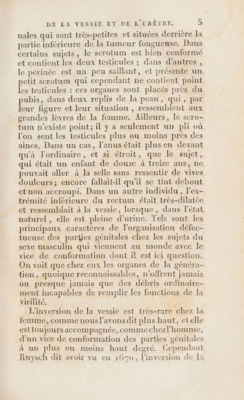 nales qui sont très-petites et situées derrière Îa partie inférieure de la tumeur fongueuse. Dans certains sujets, le scrotum est bien conformé et contient les deux testicules ; dans d’autres, le périnée est un peu saillant, et présente un petit scrotum qui cependant ne contient point les testicules : ces organes sont placés près du pubis, dans deux replis de la peau, qui, par leur figure et leur situation , ressemblent aux grandes lèvres de la femme. Ailleurs, le scro- tum n'existe point; il y a seulement un pli où l'on sent les testicules plus ou moins près des aines, Dans un cas, l’anus était plus en devant qu'à l'ordinaire, et si étroit, que le sujet, qui était un enfant de douze à treize ans, ne pouvait aller à la selle sans ressentir de vives douleurs; encore fallait-il qu'il se tint debout et non accroupi. Dans un autre individu , lex- trémité inférieure du rectum était très-dilatée ét ressemblait à la vessie, lorsque , dans létat naturel , elle est pleine d'urine. Tels sont les principaux caractères de l'organisation défec- tueuse des partÿes génitales chez les sujets du sexe masculin qui viennent au monde avec le vice de conformation dont 1l est ici question. On voit que chez eux les organes de la généra- tion, quoique reconnaissables, n’offrent Jamais ou presque jamais que des débris ordinaire- ment incapables de remplir les fonctions de la virilité. L’inversion de la vessie est très-rare chez la femme,, comme nous l'avons dit plus haut, etelle est toujours accompagnée, comme chezl'homme, d'un vice de conformation des parties gémitales à un plus ou moins haut degré. Cependant Ruysch dit avoir vu en 1670, l’inversion de fa