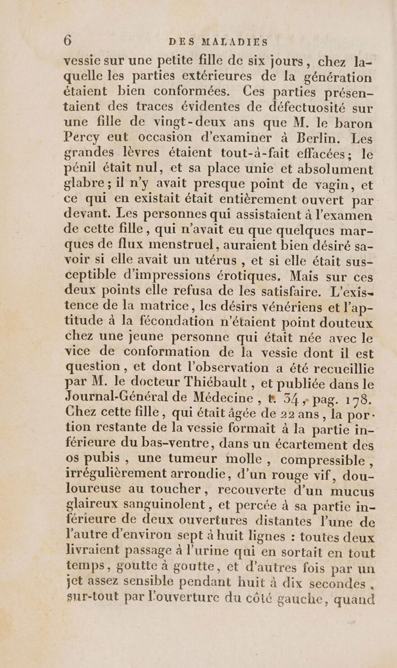 vessie sur une petite fille de six jours, chez la- quelle les parties extérieures de la génération étaient bien conformées. Ces parties présen- taient des traces évidentes de défectuosité sur une fille de vingt-deux ans que M. le baron Percy eut occasion d'examiner à Berlin. Les grandes lèvres étaient tout-à-fait effacées; le pénil était nul, et sa place unie et absolument glabre ; il n’y avait presque point de vagin, et ce qui en existait était entièrement ouvert par devant. Les personnes qui assistaient à l'examen de cette fille, qui n'avait eu que quelques mar- ques de flux menstruel, auraient bien désiré sa- voir si elle avait un utérus , et si elle était sus- ceptible d’impressions érotiques. Mais sur ces deux points elle refusa de les satisfaire. L'exis- tence de la matrice, les désirs vénériens et l’ap- titude à la fécondation n'étaient point douteux chez une jeune personne qui était née avec le vice de conformation de la vessie dont il est question , et dont l’observation a été recueillie par M. le docteur Thiébault , et publiée dans le Journal-Général de Médecine , &amp; 54 + pag. 178. Ghez cette fille, qui était âgée de 22 ans, la por tion restante de la vessie formait à la partie in- férieure du bas-ventre, dans un écartement des os pubis , une tumeur molle, compressible , irrégulièrement arrondie, d’un rouge vif, dou- loureuse au toucher, recouverte d’un mucus glaireux sanguinolent , et percée à sa partie in- férieure de deux ouvertures distantes l’une de l'autre d'environ sept à huit lignes : toutes deux livraient passage à l'urine qui en sortait en tout temps, goutte à goutte, et d’autres fois par un jet assez sensible pendant huit à dix secondes . sur-tout par l'ouverture du côté gauche, quand