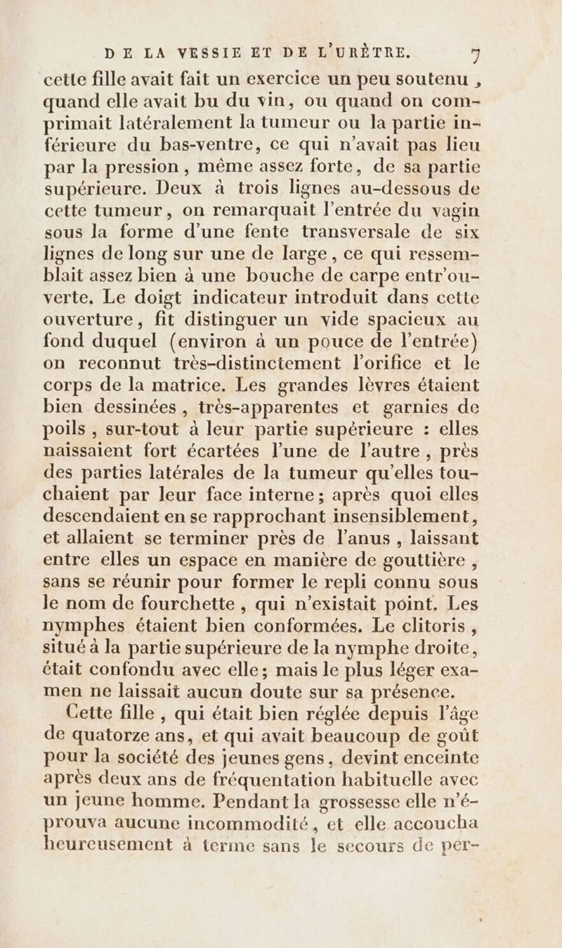 cetle fille avait fait un exercice un peu soutenu , quand elle avait bu du vin, ou quand on com- primait latéralement la tumeur ou la partie in- férieure du bas-ventre, ce qui n'avait pas lieu par la pression , même assez forte, de sa partie supérieure. Deux à trois lignes au-dessous de cette tumeur, on remarquait l'entrée du vagin sous la forme d’une fente transversale de six lignes de long sur une de large, ce qui ressem- blait assez bien à une bouche de carpe entr'ou- verte, Le doigt indicateur introduit dans cette ouverture, fit distinguer un vide spacieux au fond duquel (environ à un pouce de l'entrée) on reconnut très-distinctement l'orifice et le corps de la matrice. Les grandes lèvres étaient bien dessinées , très-apparentes et garnies de poils , sur-tout à leur partie supérieure : elles naissaient fort écartées l’une de l’autre , près des parties latérales de la tumeur qu’elles tou- chaient par leur face interne ; après quoi elles descendaient en se rapprochant insensiblement, et allaient se terminer près de l'anus , laissant entre elles un espace en manière de gouttière , sans se réunir pour former le repli connu sous le nom de fourchette , qui n’existait point. Les nymphes étaient bien conformées. Le clitoris, situé à la partie supérieure de la nymphe droite, était confondu avec elle; mais le plus léger exa- men ne laissait aucun doute sur sa présence. Cette fille , qui était bien réglée depuis l’âge de quatorze ans, et qui avait beaucoup de goût pour la société des jeunes gens, devint enceinte après deux ans de fréquentation habituelle avec un Jeune homme. Pendant la grossesse elle n’é- prouva aucune incommodité, et elle accoucha heureusement à terme sans le secours de per-