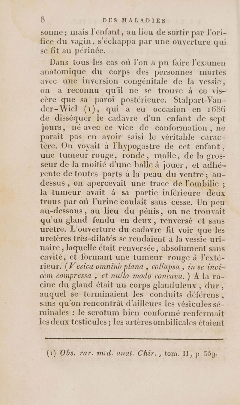 sonne; mais l'enfant, au licu de sortir par l’ori- fice du vagin, s’'échappa par une ouverture qui se fit au périnée. Dans tous les cas ou l’on a pu faire l'examen anatomique du corps des personnes mortes avec une inversion congénitale de la vessie, on a reconnu qu'il ne se trouve à ce vis- cère que sa paroi postérieure. Stalpart-Van- der-Wiel (1), qui a eu occasion en 1686 de disséquer le cadavre d’un enfant de sept jours, né avec ce vice de conformation , ne paraît pas en avoir saisi le véritable carac- ière. On voyait à l’hypogastre de cet enfant, une tumeur rouge, ronde, molle, de la gros- seur de la moitié d’une balle à jouer, et adhé- rente de toutes parts à la peau du ventre; au- dessus , on apercevait une trace de l’ombilic ; la tumeur avait à sa partie inférieure deux trous par où l'urine coulait sans cesse. Un peu au-dessous , au lieu du pénis, on ne trouvait qu'un gland fendu en deux, renversé ét sans urètre. L'ouverture du cadavre fit voir que les uretères très-dilatés se rendaient à la vessie uri- naire , laquelle était renversée, absolument sans cavité, et formant une tumeur rouge à l’exté- rieur. (#esica omnind plana , collapsa , in se invt- cèm compressa , et nullo modo concava. ) À la ra- cine du gland était un corps glanduleux , dur, auquel se terminaient les conduits déférens , sans qu'on rencontrât d’ailleurs les vésicules sé- minales : le scrotum bien conformé renfermait les deux testicules ; les artères ombilicales étaient EE (1) Os. rar. med. anat. Chir., tom. II, p. 559.