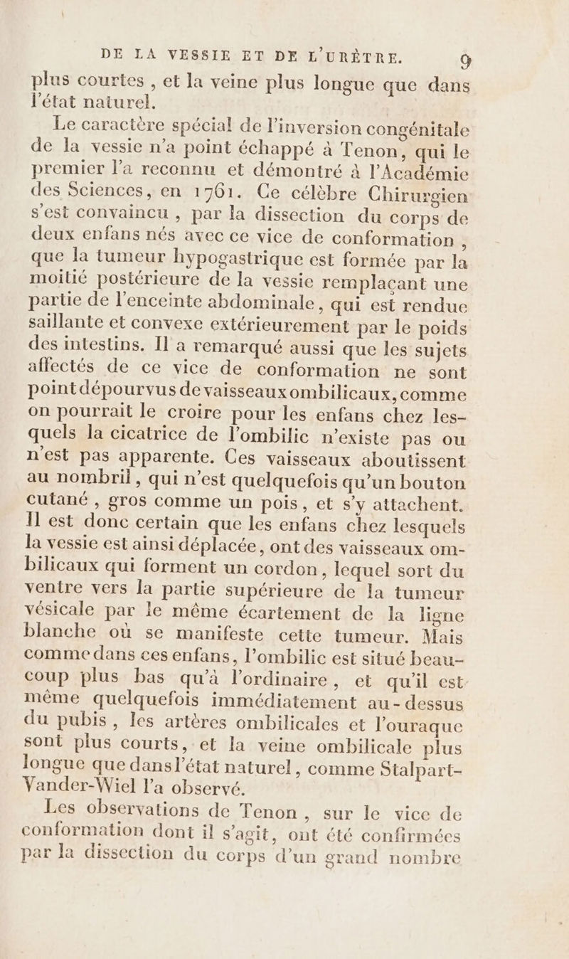 plus courtes , et la veine plus longue que dans l'état naturel. | Le caractère spécial de l’inversion congénitale de la vessie n’a point échappé à Tenon, qui le premier l’a reconnu et démontré à l’Académie des Sciences, en 1761. Ce célèbre Chirurgien s'est convaincu , par la dissection du corps de deux enfans nés avec ce vice de conformation à que la tumeur hypogastrique est formée par la moilié postérieure de la vessie remplaçant une partie de l'enceinte abdominale, qui est rendue saillante et convexe extérieurement par le poids des intestins. Il à remarqué aussi que les sujets aflectés de ce vice de conformation ne sont pointdépourvus de vaisseauxombilicaux, comme on pourrait le croire pour les enfans chez les- quels la cicatrice de l'ombilic n'existe pas ou n'est pas apparente. Ces vaisseaux aboutissent au nombril, qui n’est quelquefois qu’un bouton cutané , gros comme un pois, et s’y attachent. Ïl est donc certain que les enfans chez lesquels la vessie est ainsi déplacée, ont des vaisseaux om- bilicaux qui forment un cordon, lequel sort du ventre vers la partie supérieure de la tumeur vésicale par le même écartement de la ligne blanche où se manifeste cette tumeur. Mais comme dans ces enfans, l’ombilic est situé beau- coup plus bas qu’à l'ordinaire, et qu'il est même quelquefois immédiatement au-dessus du pubis, les artères ombilicales et l'ouraque sont plus courts, et la veine ombilicale plus longue que dans l’état naturel , comme Stalpart- Vander-Wiel l'a observé. Les observations de Tenon , Sur le vice de conformation dont il s’agit, ont été confirmées par la dissection du corps d’un grand nombre