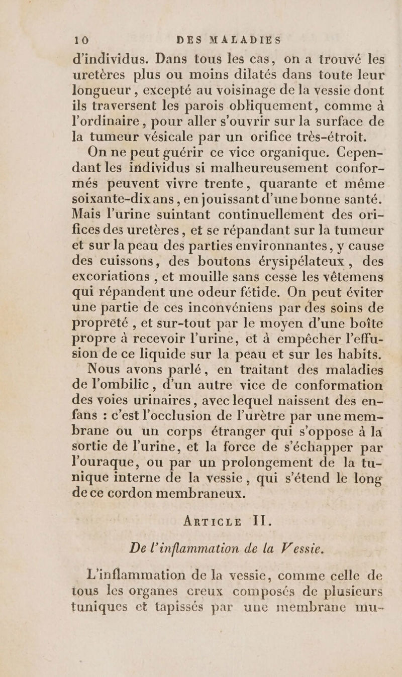 d'individus. Dans tous les cas, on a trouvé les uretères plus ou moins dilatés dans toute leur longueur , excepté au voisinage de la vessie dont ils traversent les parois obliquement, comme à l'ordinaire , pour aller s'ouvrir sur la surface de la tumeur vésicale par un orifice très-étroit. On ne peut guérir ce vice organique. Cepen- dant les individus si malheureusement confor- més peuvent vivre trente, quarante et même soixante-dix ans , en jouissant d’une bonne santé. Mais l’urine suintant continuellement des ori- fices des uretères, et se répandant sur la tumeur et sur la peau des parties environnantes, y cause des cuissons, des boutons érysipélateux, des excorlations , et mouille sans cesse les vêtemens qui répandent une odeur fétide. On peut éviter une partie de ces inconvéniens par des soins de proprété , et sur-tout par le moyen d’une boîte propre à recevoir l'urine, et à empêcher l’effu- sion de ce liquide sur la peau et sur les habits. Nous avons parlé, en traitant des maladies de l’ombilic , d’un autre vice de conformation des voies urinaires, avec lequel naissent des en- fans : c’est l’occlusion de l’urètre par une mem- brane ou un corps étranger qui s'oppose à la sortie de l'urine, et la force de s'échapper par l'ouraque, ou par un prolongement de la tu- nique interne de la vessie, qui s'étend le long de ce cordon membraneux. ARTICLE II. De l’inflammation de la Vessie. L'inflammation de la vessie, comme celle de tous les organes creux composés de plusieurs tuniques et tapissés par une membrane mu-