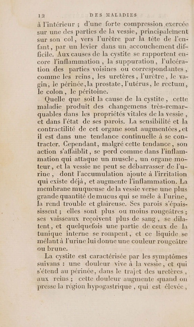à l'intérieur ; d’une forte compression exercée sur une des parties de la vessie, principalement sur son col, vers l’urètre par la tête de l’en- fant, par un levier dans un accouchement dif- ficile. Aux causes de la cystite se rapportent en- core linflammation , la suppuration, lulcéra- tion des parties voisines ou correspondantes , comme les reins, les uretères, l’urètre , le va- gin, le périnée, la prostate, l'utérus, le rectum, le colon, le péritoine. Quelle que soit la cause de la cystite, cette maladie produit des changemens très-remar- quables dans les propriétés vitales de la vessie , et dans l’état de ses paroiïs. La sensibilité et la contractilité de cet organe sont augmentées , et il est dans une tendance continuelle à se con- tracter, Cependant, malgré cette tendance, son action s’affaiblit, se perd comme dans l’inflam- mation qui attaque un muscle, un organe mo- teur , et la vessie ne peut se débarrasser de l’u- rine, dont l'accumulation ajoute à l’irritation qui existe déjà, et augmente l’inflammation. La membrane muqueuse dela vessie verse une plus grande quantité de mucus qui se mêle à l’urine, la rend trouble et glaireuse. Ses parois s’épais- sissent ; elles sont plus ou moins rougeâtres ; ses vaisseaux reçoivent plus de sang, se dila- tent, et quelquefois une partie de ceux de la tunique interne se rompent, et ce liquide se mêlant à l'urine lui donne une couleur rougeâtre ou brune. La cystite est caractérisée par Les symptômes suivans : une douleur vive à la vessie, et qui s'étend au périnée, dans le trajet des uretères , aux reins; cette douleur augmente quand on presse la région hypogastrique , qui est élevée,