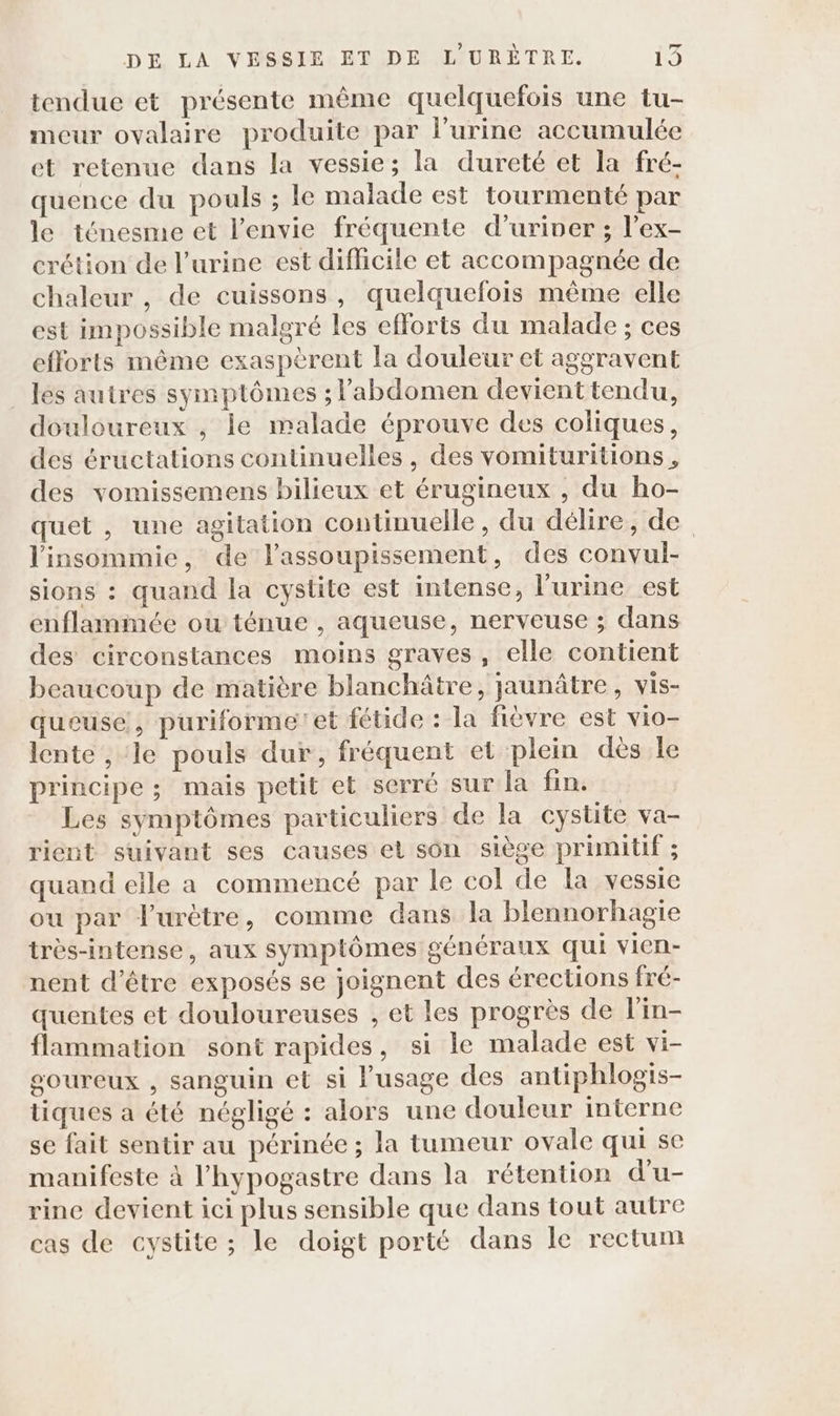 tendue et présente même quelquefois une tu- meur ovalaire produite par l'urine accumulée et retenue dans la vessie; la dureté et la fré- quence du pouls ; le malade est tourmenté par le ténesme et l'envie fréquente d’uriver ; l’ex- crétion de l'urine est difficile et accompagnée de chaleur , de cuissons, quelquefois même elle est impossible malgré les efforts du malade ; ces efforts même exaspèrent la douleur et aggravent les autres symptômes ; l'abdomen devient tendu, douloureux , le malade éprouve des coliques, des éructations continuelles, des vomituritions, des vomissemens bilieux et érugineux , du ho- quet , une agitation continuelle, du délire, de l'insommie, de lassoupissement, des convul- sions : quand la cystite est intense, l'urine est enflammée ou ténue , aqueuse, nerveuse ; dans des circonstances moins graves, elle contient beaucoup de matière blanchâtre, jaunâtre, vis- queuse, puriformeet fétide : la fièvre est vio- lente , le pouls dur, fréquent et plein dès le principe ; mais petit et serré sur la fin. Les symptômes particuliers de la cystite va- rient suivant ses causes el son siège primitif ; quand elle a commencé par le col de la vessie ou par Jurètre, comme dans la blennorhagie très-intense, aux symptômes généraux qui vien- nent d’être exposés se joignent des érections fré- quentes et douloureuses , et les progrès de l'in- flammation sont rapides, si le malade est vi- soureux , sanguin et si l'usage des antiphlogis- tiques a été négligé : alors une douleur interne se fait sentir au périnée ; la tumeur ovale qui se manifeste à l’hypogastre dans la rétention d’u- rine devient ici plus sensible que dans tout autre cas de cystite ; le doigt porté dans le rectum