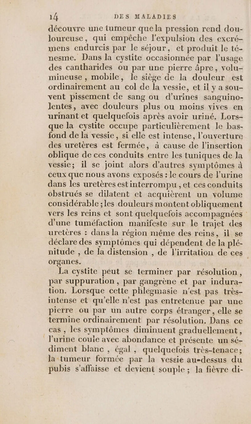 découvre une tumeur que la pression rend dou- loureuse, qui empêche l'expulsion des excré- mens endurcis par le séjour, et produit le té- nesme. Dans la cystite occasionnée par l'usage des cantharides ou par une pierre âpre, volu- mineuse , mobile, le siège de la douleur est ordinairement au col de la vessie, et il y a sou- vent pissement de sang ou d’urines sanguino- lentes, avec douleurs plus ou moins vives en urinant et quelquefois après avoir uriné. Lors- que la cystite occupe particulièrement le bas- fond de la vessie, si elle est intense, l’ouverture des uretères est fermée, à cause de l'insertion oblique de ces conduits entre les tuniques de la vessie; il se joint alors d’autres symptômes à ceux que nous avons exposés : le cours de l'urine dans les uretères est interrompu , et ces conduits obstrués se dilatent et acquièrent un volume considérable ; les douleurs montent obliquement vers les reins et sont quelquefois accompagnées d'une tuméfaction manifeste sur le trajet des urettres : dans la région même des reins, il se déclare des symptômes qui dépendent de la plé- nitude , de la distension , de lirritation de ces organes. La cystite peut se terminer par résolution, par suppuration, par gangrène et par indura- tion. Lorsque cette phlegmasie n'est pas très- intense et qu'elle n'est pas entretenue par une pierre ou par un autre corps étranger, elle se termine ordinairement par résolution. Dans ce cas , les symptômes diminuent graduellement, l'urine couie avec abondance et présente un sé- diment blanc , égal, quelquefois très-tenace; la tumeur formée par la vessie au-dessus du pubis s’affaisse et devient souple ; la fièvre di-