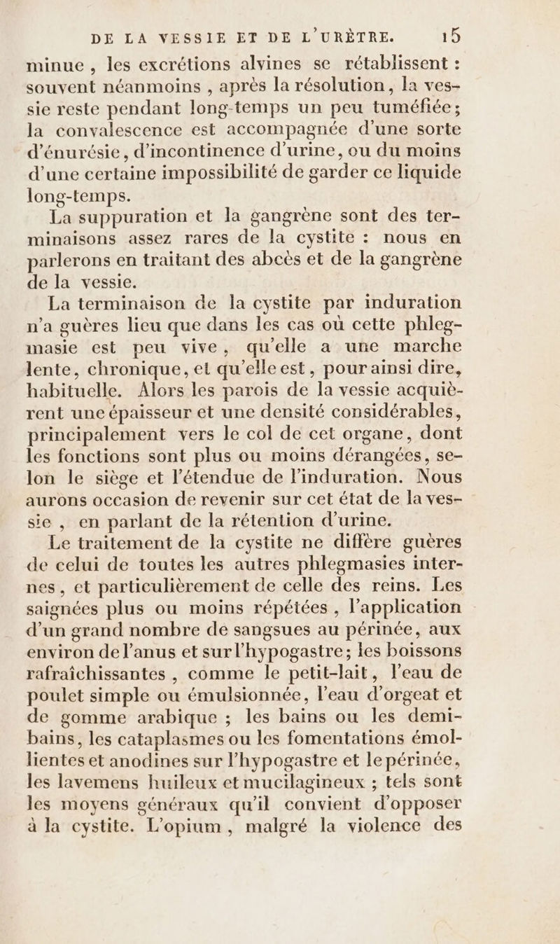 minue , les excrétions alvines se rétablissent : souvent néanmoins , après la résolution, la ves- sie reste pendant long-temps un peu tuméfiée ; la convalescence est accompagnée d’une sorte d’énurésie, d’incontinence d'urine, ou du moins d’une certaine impossibilité de garder ce liquide long-temps. La suppuration et la gangrène sont des ter- minaisons assez rares de la cystite : nous en parlerons en traitant des abcës et de la gangrène de la vessie. La terminaison de la cystite par induration n’a guères lieu que dans les cas où cette phleg- masie est peu vive, qu'elle a une marche lente, chronique, et qu’elleest, pour ainsi dire, habituelle. Alors les parois de la vessie acquiè- rent une épaisseur et une densité considérables, principalement vers le col de cet organe, dont les fonctions sont plus ou moins dérangées, se- lon le siège et l'étendue de linduration. Nous aurons occasion de revenir sur cet état de la ves- sie, en parlant de la rétention d'urine. Le traitement de la cystite ne diffère gueres de celui de toutes les autres phlegmasies inter- nes, et particulièrement de celle des reins. Les saignées plus ou moins répétées , l'application d’un grand nombre de sangsues au périnée, aux environ de l'anus et surl’hypogastre; les boissons rafraîchissantes , comme le petit-lait, l'eau de poulet simple ou émulsionnée, l’eau d'orgeat et de gomme arabique ; les bains ou les demi- bains, les cataplasmes ou les fomentations émol- lientes et anodines sur l’hypogastre et le périnée, les lavemens huileux et mucilagineux ; tels sont les moyens généraux qu'il convient d'opposer à la cystite. L’opium, malgré la violence des