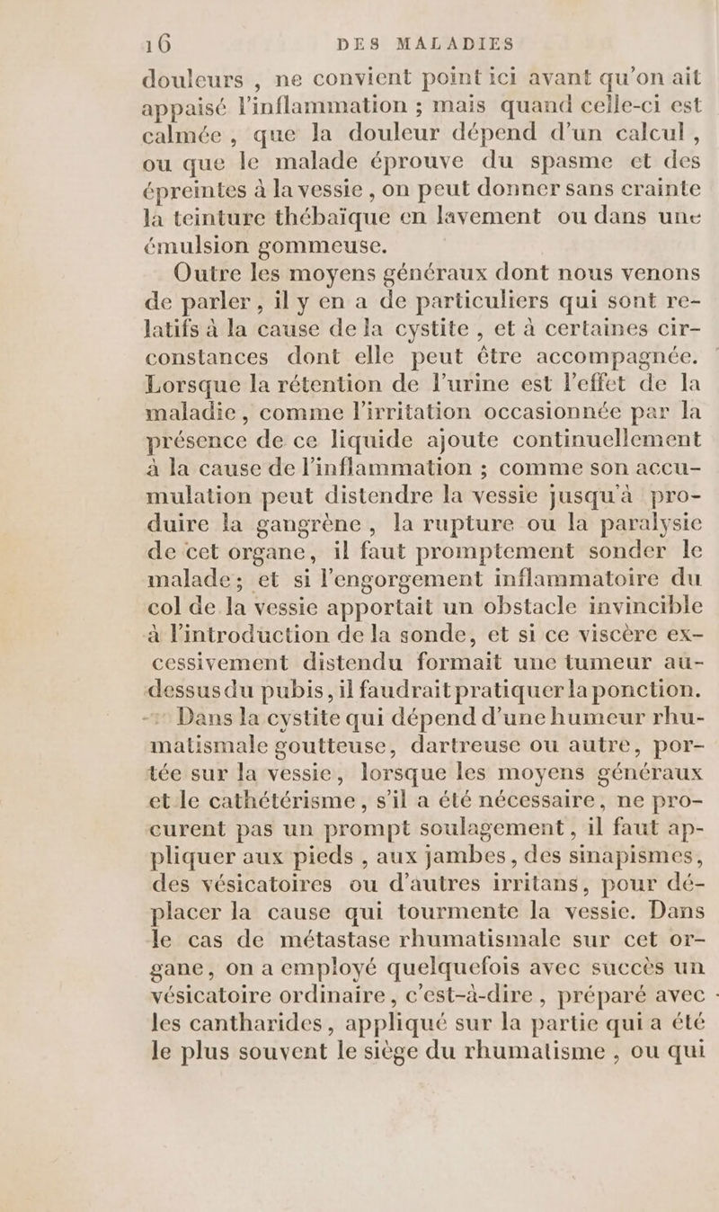 douleurs , ne convient point ici avant qu’on ail appaisé linflammation ; mais quand celle-ci est calmée , que la douleur dépend d’un calcul, ou que le malade éprouve du spasme et des épreintes à la vessie , on peut donner sans crainte la teinture thébaïque en lavement ou dans une émulsion gommeuse. Outre les moyens généraux dont nous venons de parler , il y en a de particuliers qui sont re- Jatifs à la cause de la cystite , et à certaines cir- constances dont elle peut être accompagnée. Lorsque la rétention de l'urine est l'effet de la maladie, comme l'irritation occasionnée par la présence de ce liquide ajoute continuellement à la cause de l’inflammation ; comme son accu- mulation peut distendre la vessie jusqu'à pro- duire la gangrène , la rupture ou la paralysie de cet organe, il faut promptement sonder le malade; et si l’engorgement inflammatoire du col de la vessie apportait un obstacle invincible à l'introduction de la sonde, et si ce viscère ex- cessivement distendu formait une tumeur au- dessus du pubis, il faudrait pratiquer la ponction. -2 Dans la cystite qui dépend d’une humeur rhu- matismale goutteuse, dartreuse ou autre, por- tée sur la vessie, lorsque les moyens généraux et le cathétérisme, s’il a été nécessaire, ne pro- curent pas un prompt soulagement , il faut ap- pliquer aux pieds , aux jambes, des sinapismes, des vésicatoires ou d’autres irritans, pour dé- placer la cause qui tourmente la vessie. Dans le cas de métastase rhumatismale sur cet or- gane, on a employé quelquefois avec succès un vésicatoire ordinaire, c'est-à-dire , préparé avec : les cantharides, appliqué sur la partie qui a été le plus souvent le siège du rhumatisme , ou qui