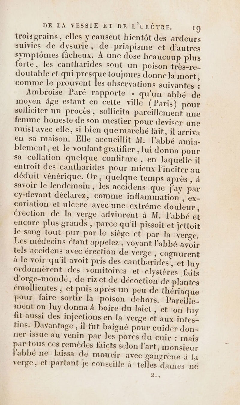 trois grains, elles y causent bientôt des ardeurs suivies de dysurie, de Priapisme et d’autres symptômes fâcheux. À une dose beaucoup plus forte, les cantharides sont un poison très-re- doutable et qui presque toujours donne la mort, comme le prouvent les observations suivantes : Ambroise Paré rapporte « qu’un abbé de moyen âge estant en cette ville (Paris) pour solliciter un procès , sollicita pareillement une femme honeste de son mestier pour deviser une nuist avec elle, si bien que marché fait, il arriva en sa maison. Elle accueillit M. l'abbé amia. blement, et le voulant gratifier , lui donna pour Sa collation quelque confiture , en laquelle il entroit des cantharides pour mieux l’inciter au déduit vénérique. Or, quelque temps après , à savoir le lendemain , les accidens que Jay par cy-devant déclarez, comme inflammation , EX- coriation et ulcère avec une extrême douleur érection de la verge advinrent à M. l'abbé et encore plus grands , parce qu’il pissoit et Jettoit le sang tout pur par le siège et par la verge. Les médecins étant appelez , voyant l'abbé avoir tels accidens avec érection de verge , cognurent à le voir qu'il avoit pris des cantharides , et luy ordonnèrent des vomitoires et clysières faits d’orge-mondé, de riz et de décoction de plantes emollientes , et puis après un peu de thériaque pour faire sortir la poison dehors. Pareille ment on Juy donna à boire du laict, et on luy fit aussi des injections en la verge et aux intes- tins. Davantage , il fut baigné pour cuider don- ner issue au venin par les pores du cuir : mais par tous ces remèdes faicts selon l’art, monsieur l'abbé ne laissa de mourir avec ganorène à la verge, et partant je conseille à telles dames ne 5.