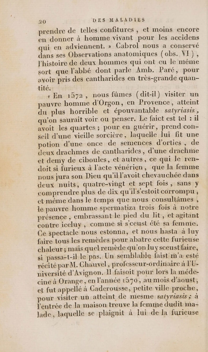 prendre de telles confitures , et moins encore en donner à homme vivant pour les accidens qui en adviennent. » Cabrol nous a conservé dans ses Observations anatomiques (obs. VE), l'histoire de deux hommes qui ont eu le même sort que l'abbé dont parle Amb. Paré, pour avoir pris des cantharides en très-grande quan- tité. « En 1572, nous fümes (dit-il) visiter un pauvre homme d'Orgon, en Provence, atteint du plus horrible et épouvantable satyriasis, u’on saurait voir ou penser. Le faict est tel : il avoit les quartes ; pour en guérir, prend con- seil d’une vieille sorcière, laquelle lui fit une potion d’une once de semences d’orties , de deux drachmes de cantharides, d’une drachme et demy de ciboules, et autres, ce qui le ren- doit si furieux à l'acte vénérien, que la femme nous jura son Dieu qu'il l’avoit chevauchée dans deux nuits, quatre-vingt et sept fois, sans y comprendre plus de dix qu'ils’estoit corrompu ; et même dans le temps que nous consultämes , lé pauvre homme spermatiza trois fois à notre présence , embrassant le pied du lit, et agitant contre iceluy , comme si sceust été sa femme. Ce spectacle nous estonna, et nous hasta à luy faire tous les remèdes pour abatre cette furieuse chaleur ; mais quelremède qu'on luysceustfaire, si passa-t-il le pas. Un semblable faist m'a esté récité par M. Chauvel, professeur-ordinaire à P'U- niversité d'Avignon. Il faisoit pour lors la méde- cine à Orange, en l’année 1570, au mois d’aoust, et fut appellé à Caderousse, petite ville proche, pour visiter un atteint de mesme satyriasis ; à l'éntrée de la maison treuve la femme dudit ima- Jade, laquelle se plaignit à lui de la furieuse