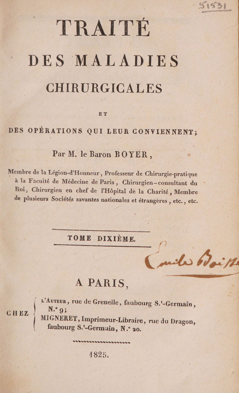 7 jt CU j Eu, À ou À , D À e_ aa Î pd MD RME EST ñ TRAITÉ DES MALADIES CHIRURGICALES BT DES OPÉRATIONS QUI LEUR CONVIENNENT: Par M. le Baron BOYER, Membre de la Lésion-d'Honneur, Professeur de Chirurgie-pratique | à la Faculté de Médecine de Paris, Chirurgien- consultant du Roi, Chirurgien en chef de l'Hôpital dé la Charité, Membre de plusieurs Sociétés savantes nationales et étrangères , etc., etc. TOME DIXIÈME. raser memerns f°) Co ce A PARIS, Î L’AuTEur , rue de Greneile, faubourg S.'-Germain , N°9; MIGNERET, Imprimeur-Libraire, rue du Dragon, faubourg S.‘-Germain, N.° 20. CHEZ Let 0 2 EN EE EE 1825.