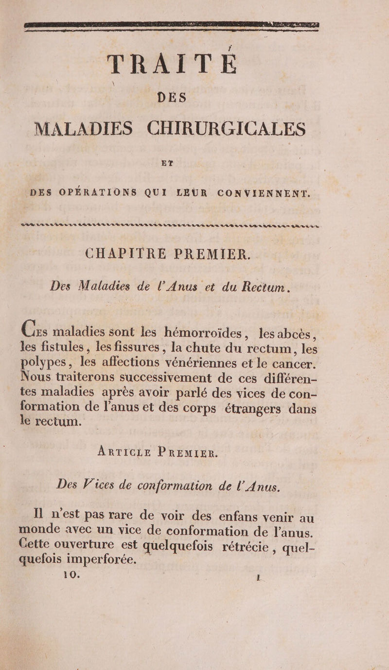 ET DES OPÉRATIONS QUI LEUR CONVIENNENT. LÉVLLELIELLE LABEL VTULLILELARALEUBRILELLÈ VAS LABALS TANT ELAT AMEN RE CHAPITRE PREMIER. Des Maladies de l’Anus et du Rectum. Czs maladies sont les hémorroïdes, les abcès, les fistules, les fissures , la chute du rectum, les polypes, les affections vénériennes et le cancer. Nous traiterons successivement de ces différen- tes maladies après avoir parlé des vices de con- formation de l'anus et des corps étrangers dans le rectum. ARTICLE PREMIER. Des Vices de conformation de l’Anus. Il n’est pas rare de voir des enfans venir au monde avec un vice de conformation de l'anus. Gette ouverture est quelquefois rétrécie , quel- quefois imperforée. 10. | Û