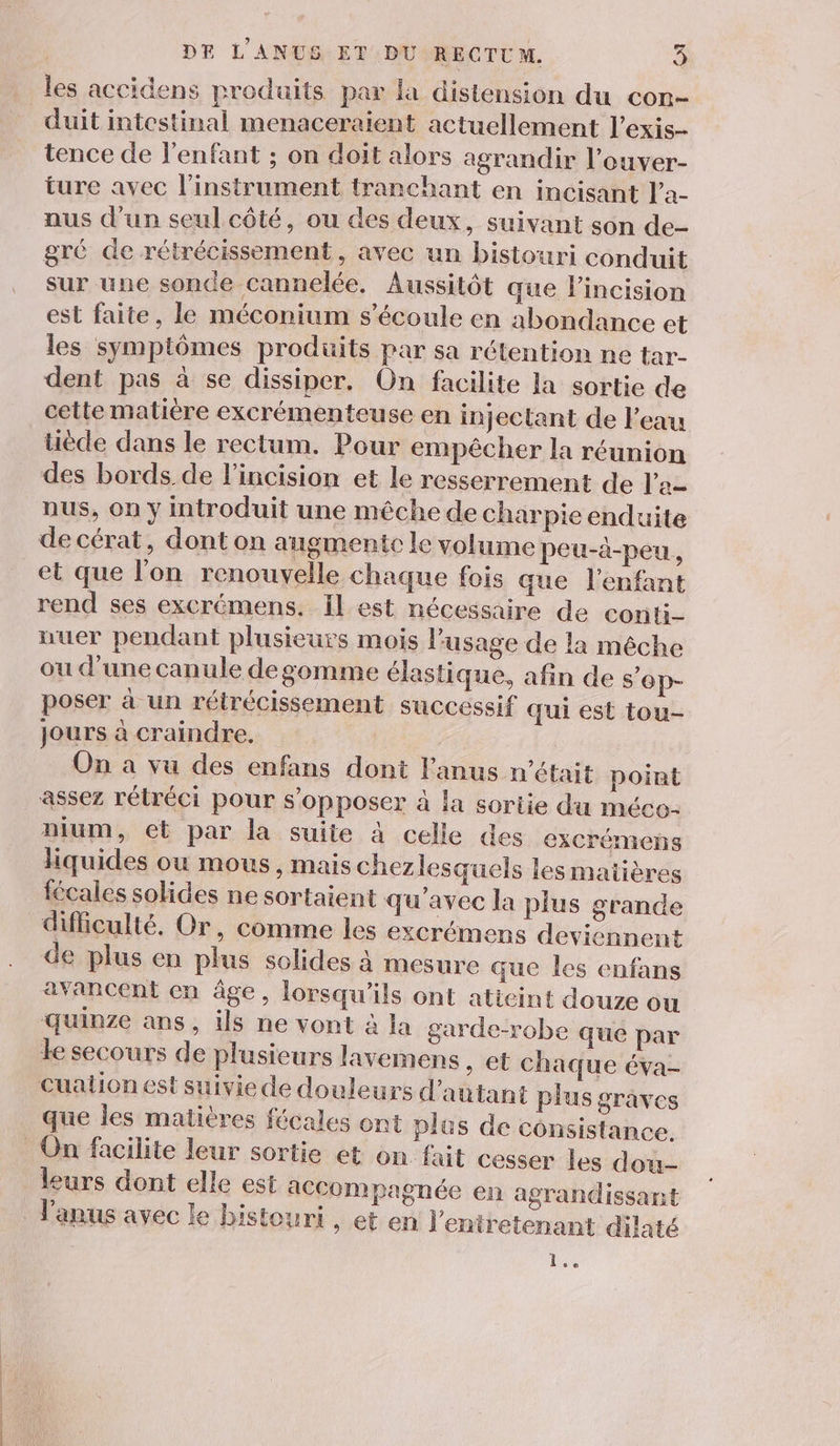 les accidens produits par la distension du con- duit intestinal menaceraient actuellement l’exis- tence de l'enfant ; on doit alors agrandir l’ouver- ture avec l'instrument tranchant en incisant l’a- nus d’un seul côté, ou des deux, suivant son de- gré de rétrécissement , avec un bistouri conduit sur une sonde cannelée. Aussitôt que lincision est faite, le méconium s'écoule en abondance et les symptômes produits par sa rétention ne tar- dent pas à se dissiper. On facilite la sortie de cette matière excrémenteuse en injectant de l'eau tiède dans le rectum. Pour empêcher la réunion des bords de l'incision et le resserrement de l’'a- nus, On y introduit une mêche de charpie enduite de cérat, dont on augmente le volume peu-à-peu., et que l'on renouvelle chaque fois que l'enfant rend ses excrémens. Il est nécessaire de conti- uuer pendant plusieurs mois l'usage de la méche ou d'une canule degomme élastique, afin de s'ep- poser à un rétrécissement successif qui est tou- jours à craindre. On a vu des enfans dont l'anus n’était point assez rétréci pour s'opposer à la sortie du méco- nium, ct par la suite à celle des excrémens liquides ou mous, mais chezlesquels les maiières fécales solides ne sortaient qu'avec la plus grande difficulté. Or, comme les excrémens deviennent de plus en plus solides à mesure que les enfans avancent en âge, lorsqu'ils ont atieint douze ou quinze ans, ils ne vont à la garde-robe que par ke secours de plusieurs lavemens , et chaque éva- cuation est suivie de douleurs d'autant plus graves que les matières fécales ont plus de consistance. On facilite leur sortie et on fait cesser les dou- leurs dont elle est accompagnée en agrandissant l'anus avec le bistouri , et en l'entretenant dilaté 1e