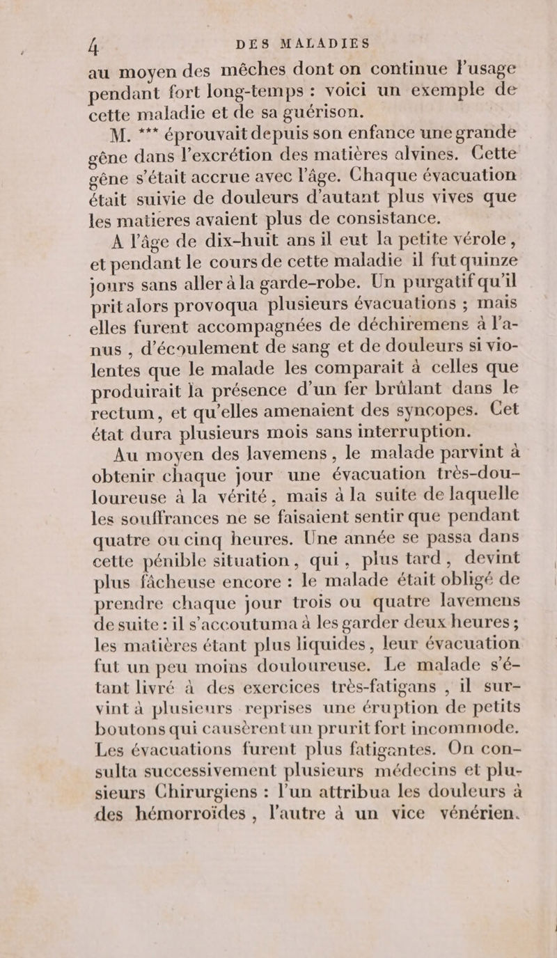 au moyen des mêches dont on continue l'usage pendant fort long-temps : voici un exemple de cette maladie et de sa guérison. M. *** éprouvait depuis son enfance une grande gène dans l’excrétion des matières alvines. Cette gêne s'était accrue avec l’âge. Chaque évacuation était suivie de douleurs d'autant plus vives que les matieres avaient plus de consistance. A l’âge de dix-huit ans il eut la petite vérole, et pendant le cours de cette maladie il fut quinze jours sans aller à la garde-robe. Un purgatif qu'il prit alors provoqua plusieurs évacuations ; mais elles furent accompagnées de déchiremens à l'a- nus , d'écoulement de sang et de douleurs si vio- lentes que le malade les comparait à celles que produirait la présence d’un fer brülant dans le rectum, et qu’elles amenaient des syncopes. Cet état dura plusieurs mois sans interruption. Au moyen des lavemens , le malade parvint à obtenir chaque jour une évacuation très-dou- loureuse à la vérité, mais à la suite de laquelle les souffrances ne se faisaient sentir que pendant quatre ou cinq heures. Une année se passa dans cette pénible situation, qui, plus tard, devint plus fâcheuse encore : le malade était obligé de prendre chaque jour trois ou quatre lavemens de suite : il s'accoutuma à les garder deux heures ; les matières étant plus liquides, leur évacuation fut un peu moins douloureuse. Le malade s'é- tant livré à des exercices très-fatigans , 1l sur- vint à plusieurs reprises une éruption de petits boutons qui causèrentun prurit fort incommode. Les évacuations furent plus fatigantes. On con- sulta successivement plusieurs médecins et plu- sieurs Chirurgiens : l’un attribua les douleurs à des hémorroïdes , l’autre à un vice vénérien.
