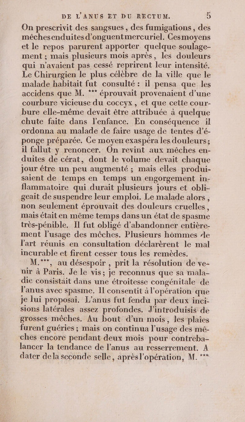On prescrivit des sangsues , des fumigations , des méêchesenduites d'onguentmercuriel. Cesmoyens et le repos parurent apporter quelque soulage- ment ; mais plusieurs mois après, les douleurs qui n'avaient pas cessé reprirent leur intensité. Le Chirurgien le plus célèbre de la ville que le malade habitait fut consulté : il pensa que les accidens que M. *** éprouvait provenaient d’une courbure vicieuse du coccyx, et que cette cour- bure elle-même devait être attribuée à quelque chute faite dans l’enfance. En conséquence il ordonna au malade de faire usage de tentes d’é- ponge préparée. Ge moyen exaspéra les douleurs; il fallut y renoncer. On revint aux mêches en- duites de cérat, dont le volume devait chaque Jour être un peu augmenté ; mais elles produi- saient de temps en temps un engorgement in- flammatoire qui durait plusieurs jours et obli- geait de suspendre leur emploi. Le malade alors , non seulement éprouvait des douleurs cruelles, mais était en même temps dans un état de spasme trés-pénible. Il fut obligé d'abandonner entière- ment l’usage des mèches. Plusieurs hommes 4e l'art réunis en consultation déclarèrent le mal incurable et firent cesser tous les remèdes. M.***, au désespoir , prit la résolution de ve- nir à Paris. Je le vis; je reconnus que sa mala- die consistait dans une étroitesse congénitale de l'anus avec spasme. Il consentit à l'opération que je lui proposai. L’anus fut fendu par deux inci- sions latérales assez profondes. J’introduisis de grosses mêches. Au bout d’un mois, les plaies furent guéries ; mais on continua l'usage des mé- ches éncore pendant deux mois pour contreba- lancer la tendance de l'anus au resserrement. A dater dela seconde selle, aprésl'opération, M. **