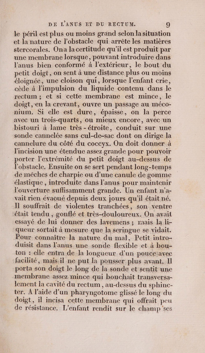 le péril est plus ou moins grand selon la situation et la nature de l'obstacle qui arrête les matières stercorales. Ona la certitude qu’il est produit par une membrane lorsque, pouvant introduire dans l'anus bien conformé à l’extérieur, le bout du petit doigt, on sent à une distance plus ou moins éloignée, une cloison qui, lorsque l'enfant crie, cède à l'impulsion du liquide contenu dans le rectum ; et si cette membrane est mince, le doigt ,'en la crevant, ouvre un passage au méco- nium. Si elle est dure, épaisse, on la perce avec un trois-quarts, ou mieux encore, avec un bistouri à lame très - étroite, conduit sur une sonde cannelée sans cul-de-sac dont on dirige la cannelure du côté du coccyx. On doit donner à lincision une étendue assez grande pour pouvoir porter l'extrémité du petit doigt au-dessus de l'obstacle, Ensuite on se sert pendant long-temps de mêches de charpie ou d’une canule de gomme élastique , introduite dans l’anus pour maintenir l'ouverture suffisamment grande. Un enfant n’a- vait rien évacué depuis deux jours qu'il était né. Il souffrait de violentes tranchées, son ventre était tendu , gonflé et très-douloureux. On avait essayé de lui donner des lavemens ; mais la li- queur sortait à mesure que la seringue se vidait. Pour connaître la nature du mal, Petit intro- duisit dans l'anus une sonde flexible et à bou- ton : elle entra de la longueur d’un pouceiavec facilité, mais,il ne put la pousser plus avant. II porta son doïgt le long de la sonde et sentit une membrane assez mince qui bouchait transversa- lement la cavité du rectum , au-dessus du sphinc- ter. À l’aide d’un pharyngotome glissé le long du doigt, il incisa cette membrane qui offrait peu de résistance. L'enfant rendit sur le champ ses