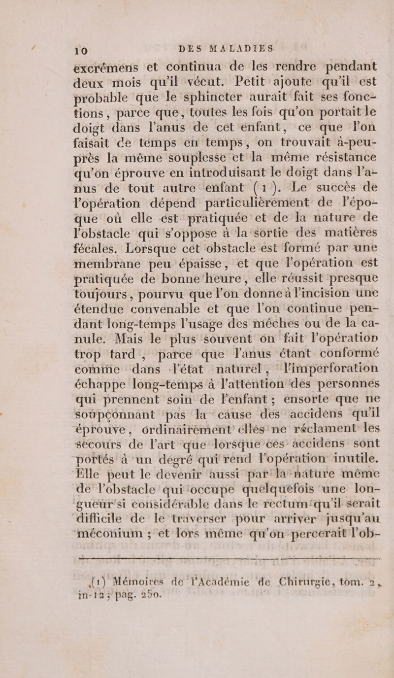 excrémens et continua de les rendre pendant deux mois qu'il vécut. Petit ajoute qu'il est probable que le sphincter aurait fait ses fonc- tions, parce que, toutes les fois qu’on portait le doigt dans l'anus de cet'énfant, ce que Fon faisait ce temps en temps, on trouvait à-peu- près la même souplesse et la même résistance qu'on éprouve en introduisant le doigt dans l’a- nus de tout autre enfant (1). Le succès de l'opération dépend particulièrement de lépo- que où elle ést pratiquée et de la nature de l'obstacle qui s'oppose à la sortie des matières fécales. Lorsque cét obstacle est formé par une membrane peu épaisse, et que l'opération est pratiquée de bonne’heure , elle réussit presque toujours, pourvu que l’on donne a l'incision une étendue convenable et que l'on continue pen- dant long-temps l'usage des mêches ou de la ca- nule. Mais le plus souvent on fait l'opération trop tard’, parce que l'anus étant conformé comiñe dans l’état naturel, : l'impérforation échappe long-temps à l'attention ‘des personnes qui prennent soin de l'enfant ; ensorte que ne sotwpéonnant ‘pas la cause des accidéns qu'il éprouve, ordinairement éllés'ne réclament les secours de l’art que lorsque cés’ accidens sont portés à un degré qui rend l'opération inutile. Elle peut le devenir aussi par la nature même de l'obstacle qui ‘occupe quelquefois une lon- gueur’si considérable dans le rectumfqu'il serait difficile de le traverser pour arriver jusqu'au méconium ; et lors même qu'on percerait l'ob- te (1) Mémoires de l'Académie ‘de Chirurgie, tom. 2, in-192 s pag. 290.