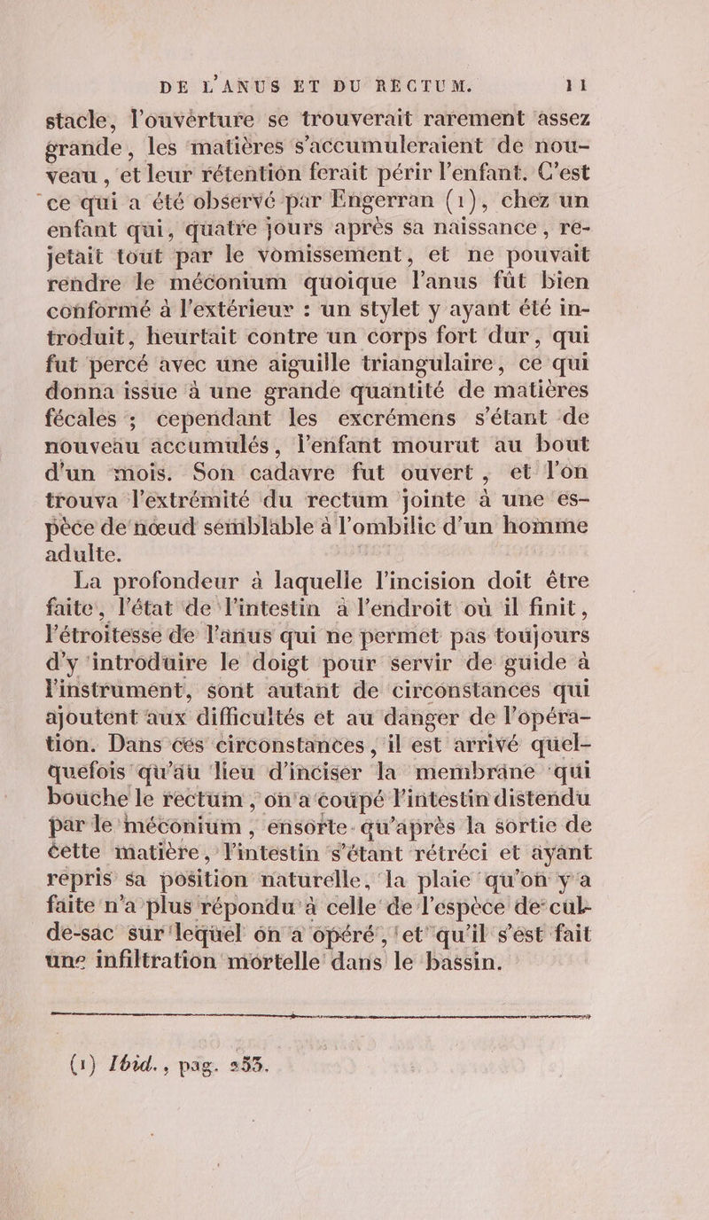 stacle, l'ouverture se trouverait rarement assez grande, les matières s’accumuleraient de nou- veau , et leur rétention ferait périr l'enfant. C'est ‘ce qui a été observé par Engerran (1), chez un enfant qui, quatre jours après sa naissance, re- jetait tout par le Yomissement, et ne pouvait rendre le méconium quoique l'anus fût bien conformé à l'extérieur : un stylet y ayant été in- troduit, heurtait contre un corps fort dur, qui fut percé avec une aiguille triangulaire, ce qui donna issue à une grande quantité de matiéres fécales ; cependant les excrémens s'étant de nouveau accumulés, lenfant mourut au bout d'un mois. Son cadavre fut ouvert, et l'on trouva l'extrémité du rectum jointe à une es- pèce de‘nœud semblable à l'ombilic d'un homme adulte. Lu La profondeur à laquelle l’incision doit être faite, l'état de l'intestin à l'endroit où il finit, l'étroitesse de l'anus qui ne permet pas toujours d'y ‘introduire le doigt pour servir de guide à l'instrument, sont autant de circonstances qui ajoutent aux difficultés et au danger de l’opéra- tion. Dans cés circonstances , il est arrivé quel- quefois qu'äu lieu d’incisér la memibräne ‘qui bouche le rectum ; on'a coupé l'intestin distendu par le méconium , ensorte. qu'après la sortie de cette imatière, l'intestin s'étant rétréci et ayant repris sa position naturelle, ‘la plaie ‘qu’on y'a faite n'a plus répondu à celle’ de l'espèce de: cul- de-sac sür'lequel on à opéré', 'et'qu'il s'ést fait une infiltration mortelle dans le bassin. Re a me (1) Zhid., pag. 253.