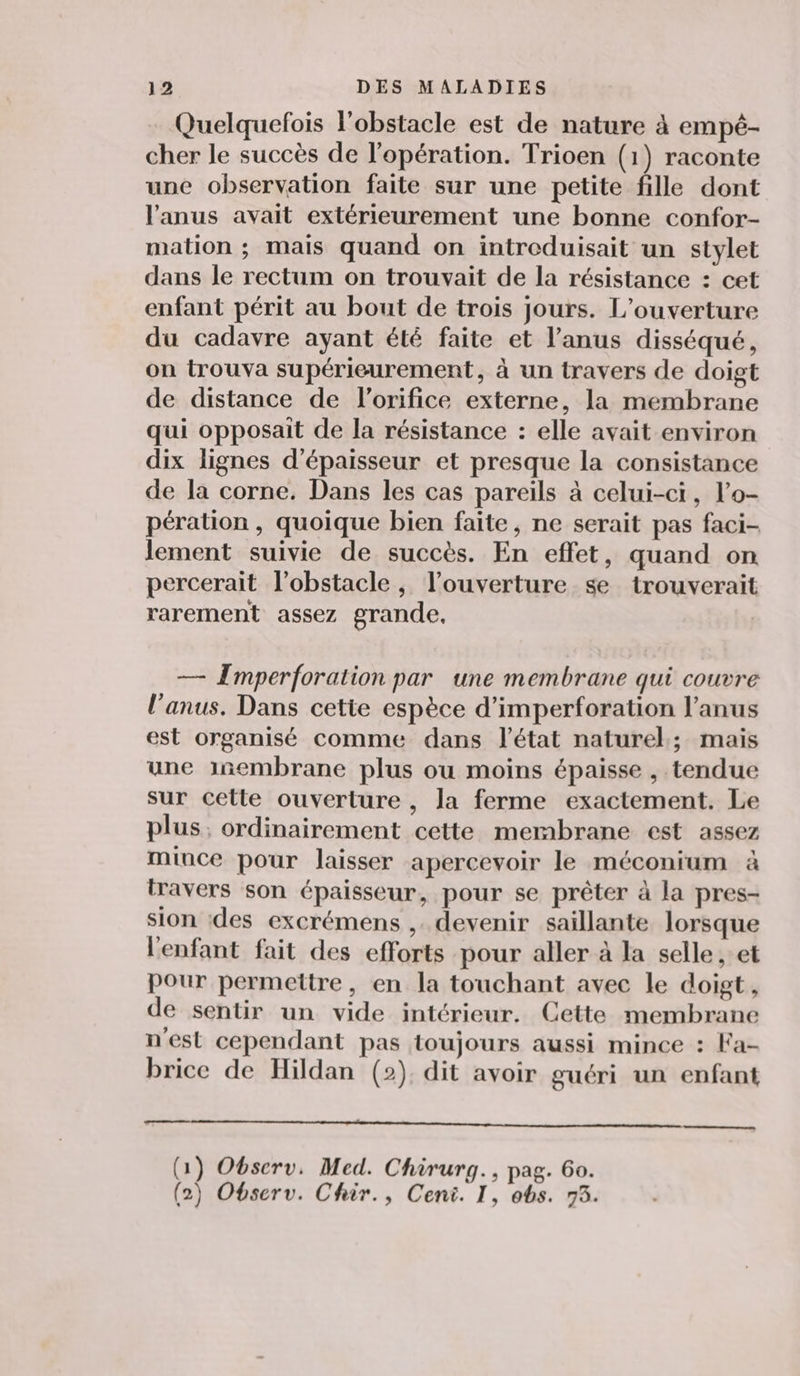 Quelquefois l'obstacle est de nature à empé- cher le succès de l'opération. Trioen (1) raconte une observation faite sur une petite fille dont l'anus avait extérieurement une bonne confor- mation ; mais quand on intreduisait un stylet dans le rectum on trouvait de la résistance : cet enfant périt au bout de trois jours. L'ouverture du cadavre ayant été faite et l'anus disséqué, on trouva supérieurement, à un travers de doigt de distance de l’orifice externe, la membrane qui opposait de la résistance : elle avait environ dix lignes d'épaisseur et presque la consistance de la corne. Dans les cas pareils à celui-ci, lo- pération , quoique bien faite, ne serait pas faci- lement suivie de succès. En effet, quand on percerait l'obstacle, l'ouverture se trouverait rarement assez grande. — [mperforation par une membrane qui couvre l'anus. Dans cetie espèce d’imperforation l'anus est organisé comme dans l’état naturel; mais une inembrane plus ou moins épaisse , tendue sur cette ouverture , la ferme exactement. Le plus, ordinairement cette membrane est assez mince pour laisser apercevoir le méconium à travers son épaisseur, pour se prêter à la pres- sion des excrémens , devenir saillante lorsque l'enfant fait des efforts pour aller à la selle , et Pour permettre, en la touchant avec le doigt, de sentir un vide intérieur. Cette membrane n'est cependant pas toujours aussi mince : Fa- brice de Hildan (2). dit avoir guéri un enfant (1) Observ, Med. Chirurg., pag. 60. (2) Observ. Chiir., Ceni. I, obs. 73.